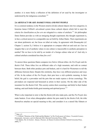 37	
another; it is more likely a reflection of the definition of art used by the investigator or
understood by the indigenous consultant.110
2.6 ARTEFACT OR ART: BASKET FOLK AND POT PEOPLE
It is a common tendency in the Western mind to divide cultural objects into two categories; in
historian James Clifford’s art-cultural system those cultural objects which fail to meet the
criteria for classification as fine arts are relegated to a status of artefacts.111
Art philosopher
Denis Dutton provides us with an intriguing thought experiment; this thought experiment is,
in fact, a critical answer to a comparable one set forth by Arthur Danto. Their experiments are
not about prehistoric art, but focus on tribal art today; In agreement with Dissanayake (cf.
Chapter 3, section 5), I believe it is appropriate to compare tribal art and rock art. Can we
imagine that a set of aesthetic values in one culture is inaccessible to aesthetic perception in
another? Do we have to be told by an insider of a foreign culture what art is? And why is
cultural artefacts considered less than fine arts?
To answer these questions Danto compares two fictive African tribes: the Pot People and the
Basket Folk. These tribes live on different sides of a high mountain, and with no contact
between them. Both tribes produce pots and baskets, and it is hard for Westerners to tell the
difference between them. Despite this similarity, they have very different practices and ways
of life. In the culture of the Pot People, their pots have a rich symbolic meaning. In their
belief, the god is a pot-maker and the pots that are made express a divine cosmology. The
pot-makers are respected and honoured as artists in their society. On the other side of the
mountain live the Basket Folk. This society centres their cosmology and belief in their basket
making, and each basket holds great meaning and spiritual power.112
What is also important to note is that the Basket folk also make pots, and the Pot People also
make baskets. Even when ethnographers admire the pots made by the Basket Folk, the tribe
themselves attaches no special meaning to this, and considers it as a utensil like fishnets or
																																																								
110
Ibid., 67.
111
J. Clifford, "Histories of the Tribal and the Modern," in The Predicament of Culture: Twentieth-Century
Etnography, Literature, and Art (Harvard, MA: Harvard University Press, 1988).
112
D. Dutton, The Art Instinct : Beauty, Pleasure, & Human Evolution (Oxford: Oxford University Press,
2009), 77.	
 