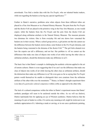 38	
arrowheads. You find a similar idea with the Pot People, who are talented basket makers,
while not regarding the baskets as having any special significance.113
Further in Danto’s narrative, problems arise when objects from these different tribes are
placed in a Fine Arts Museum or in a Natural History Museum. The pots from the Pot People
and the Basket Folk are placed in the primitive wing in the Fine Arts Museum, as one would
expect, while the baskets from the Pot People and the pots from the Basket Folk are
displayed along utilitarian artefacts in the Natural History Museum. The museum presents
two dioramas for visitors. One is from everyday life and one shows how venerated the
baskets are in their society. When a school group arrives, a girl points out that she cannot see
the difference between the baskets strewn about, some broken in the Pot People diorama, and
the baskets being venerated in the diorama of the Basket Folk.114
The girl feels cheated over
how the experts can tell a difference, and not her. Her problem is: «If we cannot see the
differences that make one class of objects into works of art while leaving the other class as
utilitarian artefacts, should the distinction make any difference to us?»
The basic line is that Danto’s example is challenging the aesthetic criticism applied to the art
of remote cultures. Danto is even suggesting that if we can’t see the difference that make one
class of objects into works of art while leaving the other class as utilitarian artifacts, should
the distinction then make any difference to us? He even goes as far as saying that Pot People
potters would themselves be unable to distinguish their own creations from the utilitarian
artifacts of the other tribe over the mountains.115
Hence, in Danto’s thought experiment there
is no idea of a particular cultural competence within a tribe as opposed to the other tribe.
The lack of a cultural competence within the tribes in Danto’s experiment means that Danto’
aesthetic paradigm will seem to be anchored outside the tribes. As we will see (below),
Dutton reprimands him for applying an eye of Western aesthetics. Dutton believes that the
meaning of a pot or basket to a tribe, if it carries any meaning at all, might be irrelevant to our
aesthetic appreciation of it. Admiring a mask or carving, or in our case a prehistoric painting,
																																																								
113
Ibid., 77-78.
114
Ibid.
115
Ibid.	
 