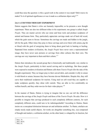 39	
could thus raise the question: is this a good work in the context it was made? Did it move its
maker? Is it of spiritual significance or was it made as a utilitarian object only?116
2.6.1 A COUNTER THOUGHT EXPERIMENT
Dutton suggests that Danto´s tribes are humanly impossible; so he presents a new thought
experiment. There are also two different tribes in his experiment; one group is called Jungle
People. They are master carvers who use stone and bone tools and produce sculptures of
animal and human form. They particularly appreciate carvings made out of hard old wood,
which the gods seem to favour. Sometimes the carvings are made and hidden in the jungle,
left for the gods. Other times they pray to these carvings and cover them with semen, pig fat
or blood with the goal of energizing them to bring about good luck in hunting or healing.
Separated from modern civilization, the Jungle People have never seen a representational
image; they have never seen pictures or carvings from other cultures like their own. The
carvings are very important to them and their culture.117
Dutton then introduces the second group that is historically and traditionally very similar to
the Jungle People, particularly in their sacred carving and in mythology. But these people
were exposed to modern civilization and Dutton calls them Tourist People (for the sake of the
thought experiment). They no longer pray to their carved idols, and consider it silly to smear
it with blood or semen, because they have become devout Methodists. Despite this, they still
carve their traditional sculptures for tourists. Using steel on soft wood they are capable to
make sculptures quickly; they shine with varnish. They are able to live comfortably on
welfare benefit, and they order movies for their video players.118
In the manner of Danto, Dutton is trying to imagine that no one can tell the difference
between the carvings of the Jungle People and those of the Tourist People. He asks: How is it
possible to imagine that carvings produced in such completely different contexts, for such
completely different aims, could turn to be indistinguishable? According to Dutton, Danto
insists on a conceptual distinction between art and utilitarian artefact. To Danto, artefacts are
simply nicely made useful objects. Art works are altogether something else, «(a) compound
of thought and matter»; a utilitarian artefact, on the other hand, is «shaped by its function, but
																																																								
116
Ibid., 78.
117
Ibid., 80-81.
118
Ibid., 82.	
 