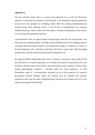 4	
ABSTRACT
The aim with this master thesis is to prove that prehistoric art is worth the Westerners
attention, not the least the attention of art historians. I am interested in placing prehistoric
art/cave art in the spotlight, by reminding readers about the stunning craftsmanship and
timeless beauty these paintings convey. I will do this by participating in an on-going
scientific discourse, which reflects the wide range of scientists participating in the mystery
we are facing: who painted this and why?
I am interested in how our species started creating images, and also how our ancestors, who
had never seen a painting before, were able to paint beautiful murals. The challenge alone in
converting three-dimensional motifs to two-dimensional images is impressive. In terms of
brain development, such a skill proves that these early Homo sapiens had a fully developed
parietal cortex, the part of the brain perceiving 3D, perspective etc.
My approach differs substantially from what is common in art history, quite simply by the
fact that there is no common agreement as to whether my material is classified as art or not,
at least in a Western sense of the word art, and all theoretical ways to explore art derives from
western philosophical Aesthetics. I therefore prefer the word artification, as Ellen
Dissanayake codes it. I am particularly interested in art in the perspective of cognitive
development because findings within this research area are claiming that aesthetic
experiences arise from the same neurophysiological processes that comprise the rest of our
cognitive-perceptual-emotional life.
 