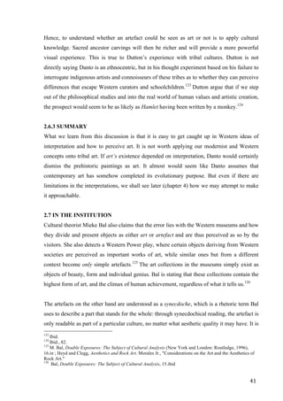 41	
Hence, to understand whether an artefact could be seen as art or not is to apply cultural
knowledge. Sacred ancestor carvings will then be richer and will provide a more powerful
visual experience. This is true to Dutton’s experience with tribal cultures. Dutton is not
directly saying Danto is an ethnocentric, but in his thought experiment based on his failure to
interrogate indigenous artists and connoisseurs of these tribes as to whether they can perceive
differences that escape Western curators and schoolchildren.123
Dutton argue that if we step
out of the philosophical studies and into the real world of human values and artistic creation,
the prospect would seem to be as likely as Hamlet having been written by a monkey.124
2.6.3 SUMMARY
What we learn from this discussion is that it is easy to get caught up in Western ideas of
interpretation and how to perceive art. It is not worth applying our modernist and Western
concepts onto tribal art. If art’s existence depended on interpretation, Danto would certainly
dismiss the prehistoric paintings as art. It almost would seem like Danto assumes that
contemporary art has somehow completed its evolutionary purpose. But even if there are
limitations in the interpretations, we shall see later (chapter 4) how we may attempt to make
it approachable.
2.7 IN THE INSTITUTION
Cultural theorist Mieke Bal also claims that the error lies with the Western museums and how
they divide and present objects as either art or artefact and are thus perceived as so by the
visitors. She also detects a Western Power play, where certain objects deriving from Western
societies are perceived as important works of art, while similar ones but from a different
context become only simple artefacts.125
The art collections in the museums simply exist as
objects of beauty, form and individual genius. Bal is stating that these collections contain the
highest form of art, and the climax of human achievement, regardless of what it tells us.126
The artefacts on the other hand are understood as a synecdoche, which is a rhetoric term Bal
uses to describe a part that stands for the whole: through synecdochical reading, the artefact is
only readable as part of a particular culture, no matter what aesthetic quality it may have. It is
																																																								
123
Ibid.
124
Ibid., 82.
125
M. Bal, Double Exposures: The Subject of Cultural Analysis (New York and London: Routledge, 1996),
16.in ; Heyd and Clegg, Aesthetics and Rock Art. Morales Jr., "Considerations on the Art and the Aesthetics of
Rock Art."
126
Bal, Double Exposures: The Subject of Cultural Analysis, 15.ibid	
 