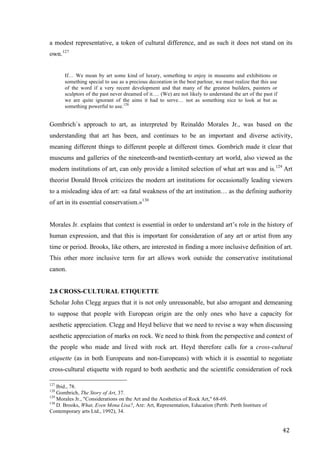 42	
a modest representative, a token of cultural difference, and as such it does not stand on its
own.127
If… We mean by art some kind of luxury, something to enjoy in museums and exhibitions or
something special to use as a precious decoration in the best parlour, we must realize that this use
of the word if a very recent development and that many of the greatest builders, painters or
sculptors of the past never dreamed of it…. (We) are not likely to understand the art of the past if
we are quite ignorant of the aims it had to serve… not as something nice to look at but as
something powerful to use.128
Gombrich`s approach to art, as interpreted by Reinaldo Morales Jr., was based on the
understanding that art has been, and continues to be an important and diverse activity,
meaning different things to different people at different times. Gombrich made it clear that
museums and galleries of the nineteenth-and twentieth-century art world, also viewed as the
modern institutions of art, can only provide a limited selection of what art was and is.129
Art
theorist Donald Brook criticizes the modern art institutions for occasionally leading viewers
to a misleading idea of art: «a fatal weakness of the art institution… as the defining authority
of art in its essential conservatism.»130
Morales Jr. explains that context is essential in order to understand art’s role in the history of
human expression, and that this is important for consideration of any art or artist from any
time or period. Brooks, like others, are interested in finding a more inclusive definition of art.
This other more inclusive term for art allows work outside the conservative institutional
canon.
2.8 CROSS-CULTURAL ETIQUETTE
Scholar John Clegg argues that it is not only unreasonable, but also arrogant and demeaning
to suppose that people with European origin are the only ones who have a capacity for
aesthetic appreciation. Clegg and Heyd believe that we need to revise a way when discussing
aesthetic appreciation of marks on rock. We need to think from the perspective and context of
the people who made and lived with rock art. Heyd therefore calls for a cross-cultural
etiquette (as in both Europeans and non-Europeans) with which it is essential to negotiate
cross-cultural etiquette with regard to both aesthetic and the scientific consideration of rock
																																																								
127
Ibid., 78.
128
Gombrich, The Story of Art, 37.
129
Morales Jr., "Considerations on the Art and the Aesthetics of Rock Art," 68-69.
130
D. Brooks, What, Even Mona Lisa?, Are: Art, Representation, Education (Perth: Perth Institure of
Contemporary arts Ltd., 1992), 34.	
 
