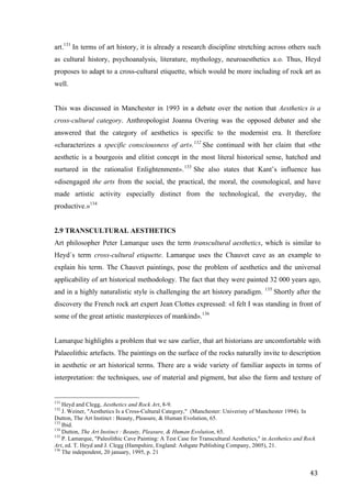43	
art.131
In terms of art history, it is already a research discipline stretching across others such
as cultural history, psychoanalysis, literature, mythology, neuroaesthetics a.o. Thus, Heyd
proposes to adapt to a cross-cultural etiquette, which would be more including of rock art as
well.
This was discussed in Manchester in 1993 in a debate over the notion that Aesthetics is a
cross-cultural category. Anthropologist Joanna Overing was the opposed debater and she
answered that the category of aesthetics is specific to the modernist era. It therefore
«characterizes a specific consciousness of art».132
She continued with her claim that «the
aesthetic is a bourgeois and elitist concept in the most literal historical sense, hatched and
nurtured in the rationalist Enlightenment».133
She also states that Kant’s influence has
«disengaged the arts from the social, the practical, the moral, the cosmological, and have
made artistic activity especially distinct from the technological, the everyday, the
productive.»134
2.9 TRANSCULTURAL AESTHETICS
Art philosopher Peter Lamarque uses the term transcultural aesthetics, which is similar to
Heyd´s term cross-cultural etiquette. Lamarque uses the Chauvet cave as an example to
explain his term. The Chauvet paintings, pose the problem of aesthetics and the universal
applicability of art historical methodology. The fact that they were painted 32 000 years ago,
and in a highly naturalistic style is challenging the art history paradigm. 135
Shortly after the
discovery the French rock art expert Jean Clottes expressed: «I felt I was standing in front of
some of the great artistic masterpieces of mankind».136
Lamarque highlights a problem that we saw earlier, that art historians are uncomfortable with
Palaeolithic artefacts. The paintings on the surface of the rocks naturally invite to description
in aesthetic or art historical terms. There are a wide variety of familiar aspects in terms of
interpretation: the techniques, use of material and pigment, but also the form and texture of
																																																								
131
Heyd and Clegg, Aesthetics and Rock Art, 8-9.
132
J. Weiner, "Aesthetics Is a Cross-Cultural Category," (Manchester: Univeristy of Manchester 1994). In
Dutton, The Art Instinct : Beauty, Pleasure, & Human Evolution, 65.
133
Ibid.
134
Dutton, The Art Instinct : Beauty, Pleasure, & Human Evolution, 65.
135
P. Lamarque, "Paleolithic Cave Painting: A Test Case for Transcultural Aesthetics," in Aesthetics and Rock
Art, ed. T. Heyd and J. Clegg (Hampshire, England: Ashgate Publishing Company, 2005), 21.
136
The independent, 20 january, 1995, p. 21
 