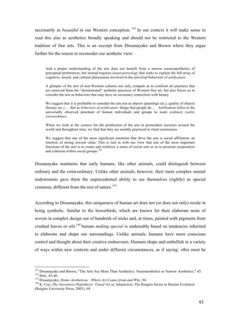 45	
necessarily as beautiful in our Western conception. 141
In our context it will make sense to
read this also as aesthetics broadly speaking and should not be restricted to the Western
tradition of fine arts. This is an excerpt from Dissanayake and Brown where they argue
further for the reason to reconsider our aesthetic view:
And a proper understanding of the arts does not benefit from a narrow (neuro)aesthetics of
perceptual preferences, but instead requires (neuro)artsology that seeks to explain the full array of
cognitive, neural, and cultural phenomena involved in the universal behaviors of artification.
A glimpse of the arts of non-Western cultures not only compels us to confront art practices that
are removed from the ”disinterested” aesthetic practices of Western fine art, but also forces us to
consider the arts as behaviors that may have no necessary connection with beauty.
We suggest that it is profitable to consider the arts not as objects (paintings etc.), quality of objects
(beauty etc.) … But as behaviors of artification- things that people do … Artification refers to the
universally observed penchant of human individuals and groups to make ordinary reality
extraordinary.
When we look at the context for the production of the arts in premodern societies around the
world and throughout time, we find that they are notably practiced in ritual ceremonies.
We suggest that one of the most significant emotions that drive the arts is social affiliation, an
emotion of strong reward value. This is tied in with our view that one of the most important
functions of the arts is to create and reinforce a sense of social unit so as to promote cooperation
and cohesion within social groups.142
Dissanayake maintains that early humans, like other animals, could distinguish between
ordinary and the extra-ordinary. Unlike other animals, however, their more complex mental
endowments gave them the unprecedented ability to see themselves (rightly) as special
creatures, different from the rest of nature.143
According to Dissanayake, this uniqueness of human art does not (or does not only) reside in
being symbolic. Similar to the bowerbirds, which are known for their elaborate nests of
woven in complex design out of hundreds of sticks and, at times, painted with pigments from
crushed leaves or oils 144
human making special is undeniably based on tendencies inherited
to elaborate and shape our surroundings. Unlike animals, humans have more conscious
control and thought about their creative endeavours. Humans shape and embellish in a variety
of ways within new contexts and under different circumstances, as if saying: «this must be
																																																								
141
Dissanayake and Brown, "The Arts Are More Than Aesthetics: Neuroaesthetics as Narrow Aesthetics," 45.
142
Ibid., 45-46.
143
Dissanayake, Homo Aestheticus : Where Art Comes from and Why, 94.
144
K. Coe, The Ancestress Hypothesis: Visual Art as Adaptation, The Rutgers Series in Human Evolution
(Rutgers University Press, 2003), 69.	
 