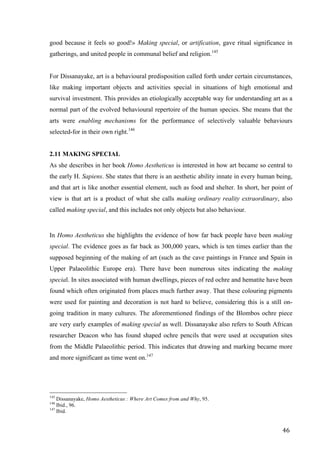46	
good because it feels so good!» Making special, or artification, gave ritual significance in
gatherings, and united people in communal belief and religion.145
For Dissanayake, art is a behavioural predisposition called forth under certain circumstances,
like making important objects and activities special in situations of high emotional and
survival investment. This provides an etiologically acceptable way for understanding art as a
normal part of the evolved behavioural repertoire of the human species. She means that the
arts were enabling mechanisms for the performance of selectively valuable behaviours
selected-for in their own right.146
2.11 MAKING SPECIAL
As she describes in her book Homo Aestheticus is interested in how art became so central to
the early H. Sapiens. She states that there is an aesthetic ability innate in every human being,
and that art is like another essential element, such as food and shelter. In short, her point of
view is that art is a product of what she calls making ordinary reality extraordinary, also
called making special, and this includes not only objects but also behaviour.
In Homo Aestheticus she highlights the evidence of how far back people have been making
special. The evidence goes as far back as 300,000 years, which is ten times earlier than the
supposed beginning of the making of art (such as the cave paintings in France and Spain in
Upper Palaeolithic Europe era). There have been numerous sites indicating the making
special. In sites associated with human dwellings, pieces of red ochre and hematite have been
found which often originated from places much further away. That these colouring pigments
were used for painting and decoration is not hard to believe, considering this is a still on-
going tradition in many cultures. The aforementioned findings of the Blombos ochre piece
are very early examples of making special as well. Dissanayake also refers to South African
researcher Deacon who has found shaped ochre pencils that were used at occupation sites
from the Middle Palaeolithic period. This indicates that drawing and marking became more
and more significant as time went on.147
																																																								
145
Dissanayake, Homo Aestheticus : Where Art Comes from and Why, 95.
146
Ibid., 96.
147
Ibid.	
 