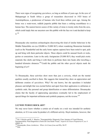 47	
There were signs of recognising specialness, as long as millions of years ago. In the cave of
Makapansgat in South Africa a group of researchers discovered in 1925 bones of
Australopithecus, a predecessor of humans who lived three million years ago. Among the
bones was a water-worn, reddish jasperite pebble that bears a striking resemblance to a
human face. The nearest known source of this variety of stone is twenty miles from the cave,
which could imply that our ancestors saw this pebble with the face on it and decided to keep
it.148
Dissanayake also mentions archaeologists discovering this kind of similar behaviour in the
Middle Palaeolithic era (ca.120,000 to 35,000 B.P.) where wandering Mousterian hominids
(such as the Neanderthal and the early homo sapiens sapiens) have been noted to spot, pick
up and bring with them particular objects. These objects could be unusual fossils or rocks,
pyrites or concretions. Later in the early Aurignacian (35,000 B.P.) they would pick exotic
materials like shells and bring it with them to perforate them into beads after travelling a
hundred kilometre distances.149
Could the pebble and the other special objects mark the
beginning of art?
To Dissanayake, these activities show more than just a curiosity, which are the mental
qualities usually ascribed to them. She suggests that instead they show an appreciation and
deliberate creation of specialness. Why? No one knows, but she speculates it included
pleasure and delight that was excited before and apart from their application to utilitarian or
symbolic ends, like personal and group identification or status differentiation. Dissanayake
claims that the faculty of appreciating specialness eventually led to the employment of
special things for important utilitarian and symbolic purposes, not the reverse.150
2.12 WHY PURSUE ROCK ART?
We may never know whether a certain set of marks on a rock was intended for aesthetic
attention, or if it was some by-product of a different activity. Heyd maintains, however, that
																																																								
148
M. F. Péricles and B. V. Maurice, "Neuropareidolia: Diagnostic Clues Apropos of Visual Illusions
Neuropareidolia: Pista Diagnóstica a Partir De Uma Ilusão Visual," Arquivos de Neuro-Psiquiatria 67, no. 4
(2009): 16.
149
Dissanayake, Homo Aestheticus : Where Art Comes from and Why, 96-97.
150
Ibid.	
 