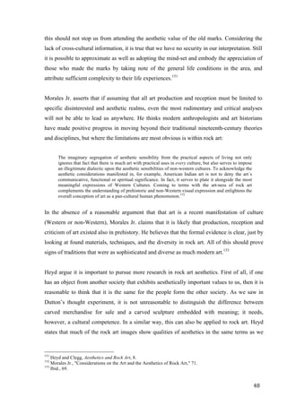 48	
this should not stop us from attending the aesthetic value of the old marks. Considering the
lack of cross-cultural information, it is true that we have no security in our interpretation. Still
it is possible to approximate as well as adopting the mind-set and embody the appreciation of
those who made the marks by taking note of the general life conditions in the area, and
attribute sufficient complexity to their life experiences.151
Morales Jr. asserts that if assuming that all art production and reception must be limited to
specific disinterested and aesthetic realms, even the most rudimentary and critical analyses
will not be able to lead us anywhere. He thinks modern anthropologists and art historians
have made positive progress in moving beyond their traditional nineteenth-century theories
and disciplines, but where the limitations are most obvious is within rock art:
The imaginary segregation of aesthetic sensibility from the practical aspects of living not only
ignores that fact that there is much art with practical uses in every culture, but also serves to impose
an illegitimate dialectic upon the aesthetic sensibilities of non-western cultures. To acknowledge the
aesthetic considerations manifested in, for example, American Indian art is not to deny the art´s
communicative, functional or spiritual significance. In fact, it serves to plate it alongside the most
meaningful expressions of Western Cultures. Coming to terms with the art-ness of rock art
complements the understanding of prehistoric and non-Western visual expression and enlightens the
overall conception of art as a pan-cultural human phenomenon.152
In the absence of a reasonable argument that that art is a recent manifestation of culture
(Western or non-Western), Morales Jr. claims that it is likely that production, reception and
criticism of art existed also in prehistory. He believes that the formal evidence is clear, just by
looking at found materials, techniques, and the diversity in rock art. All of this should prove
signs of traditions that were as sophisticated and diverse as much modern art.153
Heyd argue it is important to pursue more research in rock art aesthetics. First of all, if one
has an object from another society that exhibits aesthetically important values to us, then it is
reasonable to think that it is the same for the people form the other society. As we saw in
Dutton’s thought experiment, it is not unreasonable to distinguish the difference between
carved merchandise for sale and a carved sculpture embedded with meaning; it needs,
however, a cultural competence. In a similar way, this can also be applied to rock art. Heyd
states that much of the rock art images show qualities of aesthetics in the same terms as we
																																																								
151
Heyd and Clegg, Aesthetics and Rock Art, 8.
152
Morales Jr., "Considerations on the Art and the Aesthetics of Rock Art," 71.
153
Ibid., 69.	
 