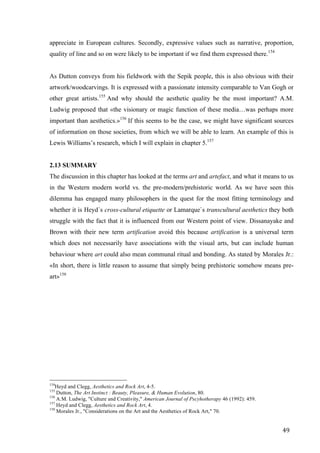 49	
appreciate in European cultures. Secondly, expressive values such as narrative, proportion,
quality of line and so on were likely to be important if we find them expressed there.154
As Dutton conveys from his fieldwork with the Sepik people, this is also obvious with their
artwork/woodcarvings. It is expressed with a passionate intensity comparable to Van Gogh or
other great artists.155
And why should the aesthetic quality be the most important? A.M.
Ludwig proposed that «the visionary or magic function of these media…was perhaps more
important than aesthetics.»156
If this seems to be the case, we might have significant sources
of information on those societies, from which we will be able to learn. An example of this is
Lewis Williams’s research, which I will explain in chapter 5.157
2.13 SUMMARY
The discussion in this chapter has looked at the terms art and artefact, and what it means to us
in the Western modern world vs. the pre-modern/prehistoric world. As we have seen this
dilemma has engaged many philosophers in the quest for the most fitting terminology and
whether it is Heyd´s cross-cultural etiquette or Lamarque`s transcultural aesthetics they both
struggle with the fact that it is influenced from our Western point of view. Dissanayake and
Brown with their new term artification avoid this because artification is a universal term
which does not necessarily have associations with the visual arts, but can include human
behaviour where art could also mean communal ritual and bonding. As stated by Morales Jr.:
«In short, there is little reason to assume that simply being prehistoric somehow means pre-
art»158
																																																								
154
Heyd and Clegg, Aesthetics and Rock Art, 4-5.
155
Dutton, The Art Instinct : Beauty, Pleasure, & Human Evolution, 80.
156
A.M. Ludwig, "Culture and Creativity," American Journal of Pscyhotherapy 46 (1992): 459.
157
Heyd and Clegg, Aesthetics and Rock Art, 4.
158
Morales Jr., "Considerations on the Art and the Aesthetics of Rock Art," 70.	
 