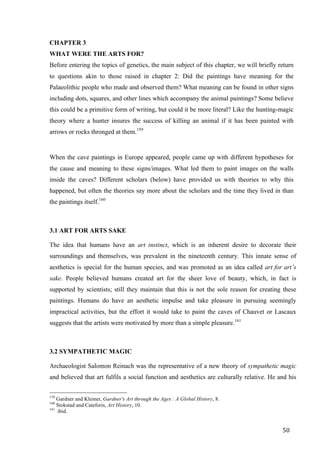 50	
CHAPTER 3
WHAT WERE THE ARTS FOR?
Before entering the topics of genetics, the main subject of this chapter, we will briefly return
to questions akin to those raised in chapter 2: Did the paintings have meaning for the
Palaeolithic people who made and observed them? What meaning can be found in other signs
including dots, squares, and other lines which accompany the animal paintings? Some believe
this could be a primitive form of writing, but could it be more literal? Like the hunting-magic
theory where a hunter insures the success of killing an animal if it has been painted with
arrows or rocks thronged at them.159
When the cave paintings in Europe appeared, people came up with different hypotheses for
the cause and meaning to these signs/images. What led them to paint images on the walls
inside the caves? Different scholars (below) have provided us with theories to why this
happened, but often the theories say more about the scholars and the time they lived in than
the paintings itself.160
3.1 ART FOR ARTS SAKE
The idea that humans have an art instinct, which is an inherent desire to decorate their
surroundings and themselves, was prevalent in the nineteenth century. This innate sense of
aesthetics is special for the human species, and was promoted as an idea called art for art’s
sake. People believed humans created art for the sheer love of beauty, which, in fact is
supported by scientists; still they maintain that this is not the sole reason for creating these
paintings. Humans do have an aesthetic impulse and take pleasure in pursuing seemingly
impractical activities, but the effort it would take to paint the caves of Chauvet or Lascaux
suggests that the artists were motivated by more than a simple pleasure.161
3.2 SYMPATHETIC MAGIC
Archaeologist Salomon Reinach was the representative of a new theory of sympathetic magic
and believed that art fulfils a social function and aesthetics are culturally relative. He and his
																																																								
159
Gardner and Kleiner, Gardner's Art through the Ages : A Global History, 8.
160
Stokstad and Cateforis, Art History, 10.
161
ibid.	
 