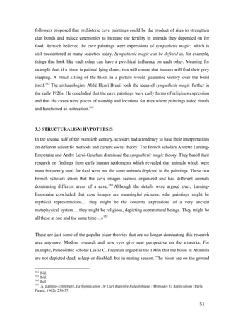51	
followers proposed that prehistoric cave paintings could be the product of rites to strengthen
clan bonds and induce ceremonies to increase the fertility in animals they depended on for
food. Reinach believed the cave paintings were expressions of sympathetic magic, which is
still encountered in many societies today. Sympathetic magic can be defined as, for example,
things that look like each other can have a psychical influence on each other. Meaning for
example that, if a bison is painted lying down, this will ensure that hunters will find their prey
sleeping. A ritual killing of the bison in a picture would guarantee victory over the beast
itself.162
The archaeologists Abbé Henri Breuil took the ideas of sympathetic magic further in
the early 1920s. He concluded that the cave paintings were early forms of religious expression
and that the caves were places of worship and locations for rites where paintings aided rituals
and functioned as instruction.163
3.3 STRUCTURALISM HYPOTHESIS
In the second half of the twentieth century, scholars had a tendency to base their interpretations
on different scientific methods and current social theory. The French scholars Annette Laming-
Emperaire and Andre Leroi-Gourhan dismissed the sympathetic magic theory. They based their
research on findings from early human settlements which revealed that animals which were
most frequently used for food were not the same animals depicted in the paintings. These two
French scholars claim that the cave images seemed organized and had different animals
dominating different areas of a cave.164
Although the details were argued over, Laming-
Emperaire concluded that cave images are meaningful pictures: «the paintings might be
mythical representations… they might be the concrete expressions of a very ancient
metaphysical system… they might be religious, depicting supernatural beings. They might be
all these at one and the same time…»165
These are just some of the popular older theories that are no longer dominating this research
area anymore. Modern research and new eyes give new perspective on the artworks. For
example, Palaeolithic scholar Leslie G. Freeman argued in the 1980s that the bison in Altamira
are not depicted dead, asleep or disabled, but in mating season. The bison are on the ground
																																																								
162
Ibid.
163
Ibid.
164
Ibid.
165
A. Laming-Emperaire, La Signification De L'art Rupestre Paléolithique : Méthodes Et Applications (Paris:
Picard, 1962), 236-37.	
 