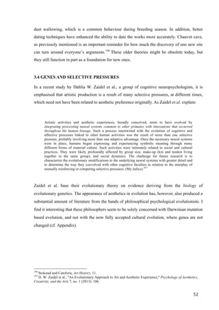 52	
dust wallowing, which is a common behaviour during breeding season. In addition, better
dating techniques have enhanced the ability to date the works more accurately. Chauvet cave,
as previously mentioned is an important reminder for how much the discovery of one new site
can turn around everyone’s arguments.166
These older theories might be obsolete today, but
they still function in part as a foundation for new ones.
3.4 GENES AND SELECTIVE PRESSURES
In a recent study by Dahlia W. Zaidel et al., a group of cognitive neuropsychologists, it is
emphasised that artistic production is a result of many selective pressures, at different times,
which need not have been related to aesthetic preference originally. As Zaidel et.al. explain:
Artistic activities and aesthetic experiences, broadly conceived, seem to have evolved by
integrating preexisting neural systems common to other primates with innovations that occurred
throughout the human lineage. Such a process intertwined with the evolution of cognitive and
affective processes linked to other human activities was the result of more than one selective
pressure, probably involving more than one adaptive advantage. Once the necessary neural systems
were in place, humans began expressing and experiencing symbolic meaning through many
different forms of material culture. Such activities were intimately related to social and cultural
practices. They were likely profoundly affected by group size, make-up (kin and nonkin living
together in the same group), and social dynamics. The challenge for future research is to
characterize the evolutionary modifications to the underlying neural systems with greater detail and
to determine the way they coevolved with other cognitive faculties in relation to the interplay of
mutually reinforcing or competing selective pressures. (My italics).167
Zaidel et al. base their evolutionary theory on evidence deriving from the biology of
evolutionary genetics. The appearance of aesthetics in evolution has, however, also produced a
substantial amount of literature from the hands of philosophical psychological evolutionists. I
find it interesting that these philosophers seem to be solely concerned with Darwinian mutation
based evolution, and not with the now fully accepted cultural evolution, where genes are not
changed (cf. Appendix).
																																																								
166
Stokstad and Cateforis, Art History, 11.
167
D. W. Zaidel et al., "An Evolutionary Approach to Art and Aesthetic Experience," Psychology of Aesthetics,
Creativity, and the Arts 7, no. 1 (2013): 106.
 