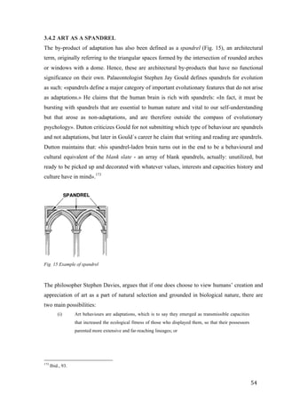 54	
3.4.2 ART AS A SPANDREL
The by-product of adaptation has also been defined as a spandrel (Fig. 15), an architectural
term, originally referring to the triangular spaces formed by the intersection of rounded arches
or windows with a dome. Hence, these are architectural by-products that have no functional
significance on their own. Palaeontologist Stephen Jay Gould defines spandrels for evolution
as such: «spandrels define a major category of important evolutionary features that do not arise
as adaptations.» He claims that the human brain is rich with spandrels: «In fact, it must be
bursting with spandrels that are essential to human nature and vital to our self-understanding
but that arose as non-adaptations, and are therefore outside the compass of evolutionary
psychology». Dutton criticizes Gould for not submitting which type of behaviour are spandrels
and not adaptations, but later in Gould´s career he claim that writing and reading are spandrels.
Dutton maintains that: «his spandrel-laden brain turns out in the end to be a behavioural and
cultural equivalent of the blank slate - an array of blank spandrels, actually: unutilized, but
ready to be picked up and decorated with whatever values, interests and capacities history and
culture have in mind».173
	
Fig. 15 Example of spandrel
The philosopher Stephen Davies, argues that if one does choose to view humans’ creation and
appreciation of art as a part of natural selection and grounded in biological nature, there are
two main possibilities:
(i) Art behaviours are adaptations, which is to say they emerged as transmissible capacities
that increased the ecological fitness of those who displayed them, so that their possessors
parented more extensive and far-reaching lineages; or
																																																								
173
Ibid., 93.
 