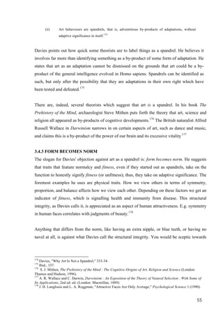 55	
(ii) Art behaviours are spandrels, that is, adventitious by-products of adaptations, without
adaptive significance in itself.174
Davies points out how quick some theorists are to label things as a spandrel. He believes it
involves far more than identifying something as a by-product of some form of adaptation. He
states that art as an adaptation cannot be dismissed on the grounds that art could be a by-
product of the general intelligence evolved in Homo sapiens. Spandrels can be identified as
such, but only after the possibility that they are adaptations in their own right which have
been tested and defeated.175
There are, indeed, several theorists which suggest that art is a spandrel. In his book The
Prehistory of the Mind, archaeologist Steve Mithen puts forth the theory that art, science and
religion all appeared as by-products of cognitive developments.176
The British naturalist Alfred
Russell Wallace in Darwinism narrows in on certain aspects of art, such as dance and music,
and claims this is a by-product of the power of our brain and its excessive vitality 177
3.4.3 FORM BECOMES NORM
The slogan for Davies’ objection against art as a spandrel is: form becomes norm. He suggests
that traits that feature normalcy and fitness, even if they started out as spandrels, take on the
function to honestly signify fitness (or unfitness); thus, they take on adaptive significance. The
foremost examples he uses are physical traits. How we view others in terms of symmetry,
proportion, and balance affects how we view each other. Depending on these factors we get an
indicator of fitness, which is signalling health and immunity from disease. This structural
integrity, as Davies calls it, is appreciated as an aspect of human attractiveness. E.g. symmetry
in human faces correlates with judgments of beauty.178
Anything that differs from the norm, like having an extra nipple, or blue teeth, or having no
navel at all, is against what Davies call the structural integrity. You would be sceptic towards
																																																								
174
Davies, "Why Art Is Not a Spandrel," 333-34.
175
Ibid., 337.
176
S. J. Mithen, The Prehistory of the Mind : The Cognitive Origins of Art, Religion and Science (London:
Thames and Hudson, 1996).
177
A. R. Wallace and C. Darwin, Darwinism : An Exposition of the Theory of Natural Selection : With Some of
Its Applications, 2nd ed. ed. (London: Macmillan, 1889).
178
J. H. Langlouis and L. A. Roggman, "Attractive Faces Are Only Average," Psychological Science 1 (1990).	
 