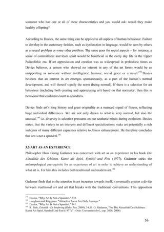 56	
someone who had one or all of these characteristics and you would ask: would they make
healthy offspring?
According to Davies, the same thing can be applied to all aspects of human behaviour. Failure
to develop in the customary fashion, such as dysfunction in language, would be seen by others
as a neural problem or some other problem. The same goes for social aspects – for instance, a
sense of commitment and team spirit would be beneficial in the every day life in the Upper
Palaeolithic era. If art appreciation and creation was as widespread in prehistoric times as
Davies believes, a person who showed no interest in any of the art forms would be as
unappealing as someone without intelligence, humour, social grace or a navel.179
Davies
believes that an interest in art emerges spontaneously, as a part of the human’s normal
development, and will thereof signify the norm (being normal). If there is a selection for art
behaviour (including both creating and appreciating art) based on that normalcy, then this is
behaviour that could not count as spandrels.
Davies finds art’s long history and great originality as a nuanced signal of fitness, reflecting
huge individual differences. We are not only drawn to what is very normal, but also the
unusual,180
i.e. diversity is selective pressures on our aesthetic minds during evolution. Davies
states, that the variety in art interests and different specializations make art potentially a rich
indicator of many different capacities relative to fitness enhancement. He therefore concludes
that art is not a spandrel.181
3.5 ART AS AN EXPERIENCE
Philosopher Hans Georg Gadamer was concerned with art as an experience in his book Die
Aktualität des Schönen. Kunst als Spiel, Symbol und Fest (1977). Gadamer seeks the
anthropological prerequisite for an experience of art in order to achieve an understanding of
what art is. For him this includes both traditional and modern art.182
Gadamer finds that as the attention in art increases towards itself, it eventually creates a divide
between traditional art and art that breaks with the traditional conventions. This opposition
																																																								
179
Davies, "Why Art Is Not a Spandrel," 338.
180
Langlouis and Roggman, "Attractive Faces Are Only Average."
181
Davies, "Why Art Is Not a Spandrel," 341.
182
K. Bale, Estetikk : En Innføring (Oslo: Pax, 2009), 14; H. G. Gadamer, "Fra Die Aktualität Des Schönen :
Kunst Als Spiel, Symbol Und Fest (1977)," (Oslo: Universitetsforl., cop. 2008, 2008).	
 
