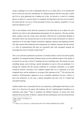 57	
creates a challenge if we want to understand what art is as a whole, that is, if we include both
the art of the past and more contemporary art. Gadamer proposes that the terms play, symbol
and Fest (a social gathering) has a leading role in this. An artwork is a result of a working
process in which it is released when it is completed. He finds that in the term artwork itself is
the notion that the work of art will be presented in front of an audience, regardless if it ever
meets the audience or not.183
This is why Gadamer writes about the experience of art rather than art as an object: the spiel
which he uses refers to the anthropological prerequisites for art experience. This also includes
sports, making visual arts, acting, music and dance. With Spiel he is particularly thinking of
movement with no aim, because the focus is on the act itself. Lastly and foremost it is about an
experience in its own right; freedom, fascination, happiness, pleasure and forgetting yourself.
This idea concerns both traditional and contemporary art. Gadamer maintains that the artwork
is a form of communication that does not necessarily deal with conceptual meaning but
encourages the viewer or listener to play along.184
This is very relevant to prehistoric art and how we should consider a work of art and its quality
regardless of conceptual meaning. Gadamer points out that symbolical aspect of the quality of
an artwork are not just a carrier of meaning, but also something more: the artwork can carry
something unique, such as having a special atmosphere or aura (i.e the cave paintings). It is
through the symbolic that the artwork contributes to a potential community; as we gather
around the artwork it becomes a Fest. Gadamer explains that Fest is community in its most
completed form, and the celebration is an image of the experience of art.185
Not only does this
remind us of Dissanayake’s approach to art as a ritualistic experience, but also, I believe, it
show how prehistoric art can carry a special atmosphere and aura, even if it should lack
conceptual meaning.
Another scholar who is concerned with art as an experience is philosopher John Dewey. In his
book Art as Experience he argues, like Gadamer, that art’s anthropological foundation is in
celebration and rituals.186
Due to modernity the different functions of society have been
separated from each other. In Dewey’s opinion this has unfortunately led to the divide between
																																																								
183
Bale, Estetikk : En Innføring, 15.
184
Ibid., 15-16.
185
Ibid.
186
J. Dewey, Art as Experience, A Perigee Book (New York: Berkley Publishing Group, 2005).	
 