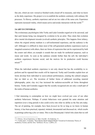 58	
fine arts, which are now viewed as finished works closed off in museums, and what we know
as the daily experience. His project is to re-establish the aesthetic continuity with ordinary life
processes. To Dewey, aesthetic experience and art are two sides of the same coin. Experience
represents increased vitality, which means active and awake interaction with the world.187
3.6 ART IS UNIVERSAL
The evolutionary psychologists John Tooby and Leda Cosmides regard art to be universal, and
that each human being was designed by evolution to be an artist. They claim that evolution
drive mental development towards (evolved) aesthetic principles. This happens from infancy,
where the original artistry medium is a self-orchestrated experience, and the audience is the
self. Although it is difficult to share most of the self-generated aesthetic experiences (such as
imagined scenarios) with others, there are forms of expression that can be experienced by both
the creator and others; an example is sounds that are made for aesthetical purposes, such as
music and words. As soon as the audience extends further than the self, the individual’s
aesthetic experiences become social, and the motives for its production could become
mixed.188
When the individual aesthetic experience is not only shared but has the availability to re-
perform and be repeated then results will be improved. Tooby and Cosmides explain how art
forms develop from individual to socio-cultural performances, creating the cultural category
that we label as art. The invention of further forms of additional recording material
(photography, paint, clay etc.) has increased the audience-accessible art forms throughout
history. Tooby and Cosmides suggest that the socially recognized arts are only a small part of
the realm of human aesthetics.
I find interesting to contemplate on how we might have evolved just some of our other
aesthetic behaviours. Perhaps, if certain behaviours were granted the same attention and
repetition (over a long period) it also could evolve into what we define as the fine arts today.
The act of painting, for example, have been focused on for as long as we know in human
history; it has been practised, repeated, imitated, documented and discussed etc. which results
in paintings achieving a fine art status. This is also Dissanayake’s belief who claim that we still
																																																								
187
J. Dewey, Art as Experience, in: Bale, Estetikk : En Innføring, 17.
188
J. Tooby and L. Cosmides, "Does Beauty Build Adapted Minds? Toward an Evolutionary Theory of
Aesthetics, Fiction, and the Arts," SubStance 30, no. 1 (2001): 25.	
 