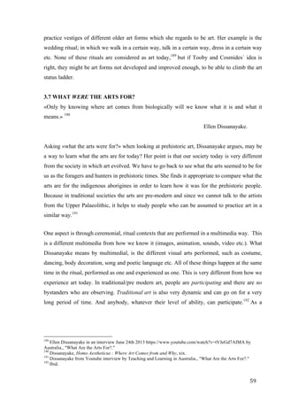 59	
practice vestiges of different older art forms which she regards to be art. Her example is the
wedding ritual; in which we walk in a certain way, talk in a certain way, dress in a certain way
etc. None of these rituals are considered as art today,189
but if Tooby and Cosmides` idea is
right, they might be art forms not developed and improved enough, to be able to climb the art
status ladder.
3.7 WHAT WERE THE ARTS FOR?
«Only by knowing where art comes from biologically will we know what it is and what it
means.» 190
Ellen Dissanayake.
Asking «what the arts were for?» when looking at prehistoric art, Dissanayake argues, may be
a way to learn what the arts are for today? Her point is that our society today is very different
from the society in which art evolved. We have to go back to see what the arts seemed to be for
us as the foragers and hunters in prehistoric times. She finds it appropriate to compare what the
arts are for the indigenous aborigines in order to learn how it was for the prehistoric people.
Because in traditional societies the arts are pre-modern and since we cannot talk to the artists
from the Upper Palaeolithic, it helps to study people who can be assumed to practice art in a
similar way.191
One aspect is through ceremonial, ritual contexts that are performed in a multimedia way. This
is a different multimedia from how we know it (images, animation, sounds, video etc.). What
Dissanayake means by multimedial, is the different visual arts performed, such as costume,
dancing, body decoration, song and poetic language etc. All of these things happen at the same
time in the ritual, performed as one and experienced as one. This is very different from how we
experience art today. In traditional/pre modern art, people are participating and there are no
bystanders who are observing. Traditional art is also very dynamic and can go on for a very
long period of time. And anybody, whatever their level of ability, can participate.192
As a
																																																								
189
Ellen Dissanayake in an interview June 24th 2013 https://www.youtube.com/watch?v=tVJeGd7AIMA by
Australia., "What Are the Arts For?."
190
Dissanayake, Homo Aestheticus : Where Art Comes from and Why, xix.
191
Dissanayake from Youtube interview by Teaching and Learning in Australia., "What Are the Arts For?."
192
Ibid.
 