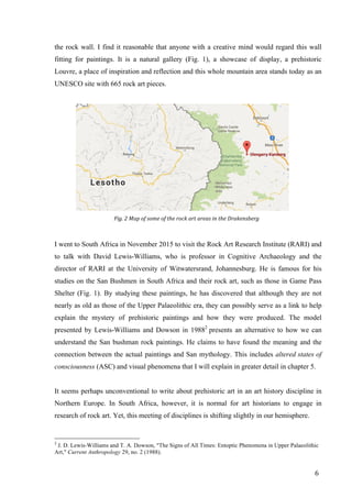 6	
the rock wall. I find it reasonable that anyone with a creative mind would regard this wall
fitting for paintings. It is a natural gallery (Fig. 1), a showcase of display, a prehistoric
Louvre, a place of inspiration and reflection and this whole mountain area stands today as an
UNESCO site with 665 rock art pieces.
	
Fig.	2	Map	of	some	of	the	rock	art	areas	in	the	Drakensberg	
I went to South Africa in November 2015 to visit the Rock Art Research Institute (RARI) and
to talk with David Lewis-Williams, who is professor in Cognitive Archaeology and the
director of RARI at the University of Witwatersrand, Johannesburg. He is famous for his
studies on the San Bushmen in South Africa and their rock art, such as those in Game Pass
Shelter (Fig. 1). By studying these paintings, he has discovered that although they are not
nearly as old as those of the Upper Palaeolithic era, they can possibly serve as a link to help
explain the mystery of prehistoric paintings and how they were produced. The model
presented by Lewis-Williams and Dowson in 19882
presents an alternative to how we can
understand the San bushman rock paintings. He claims to have found the meaning and the
connection between the actual paintings and San mythology. This includes altered states of
consciousness (ASC) and visual phenomena that I will explain in greater detail in chapter 5.
It seems perhaps unconventional to write about prehistoric art in an art history discipline in
Northern Europe. In South Africa, however, it is normal for art historians to engage in
research of rock art. Yet, this meeting of disciplines is shifting slightly in our hemisphere.
																																																								
2
J. D. Lewis-Williams and T. A. Dowson, "The Signs of All Times: Entoptic Phenomena in Upper Palaeolithic
Art," Current Anthropology 29, no. 2 (1988).
 