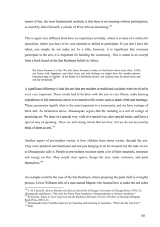 60	
matter of fact, the most fundamental aesthetic is that there is no meaning without participation,
as stated by John Chernoff, a scholar of West African drumming.193
This is again very different from how we experience art today, where it is more of a milieu for
specialists, where you have to be very talented or skilled to participate. If you don’t have the
talent, you simply do not make art. In a tribe, however, it is significant that everyone
participate in the arts; it is important for building the community. This is stated in an excerpt
from a book based on the San Bushmen beliefs in Africa:
We dance because it is fun. We also dance because it makes us feel better about each other. It fills
our hearts with happiness and takes away any bad feelings we might have for another person.
Dancing keeps us healthy. In the hands of a Bushman doctor, our sickness may be taken away and
our life revitalized.194
A significant difference is that the arts that pre-modern or traditional societies were involved in
were very important. These rituals had to be done with the aim to cure illness, make hunting
expeditions or life transitions easier or to manifest life events such as death, birth and marriage.
These ceremonies signify what is the most important to a community and we have vestiges of
them still. As mentioned above, Dissanayake argues that the wedding is a sort of vestige of
practicing art. We dress in a special way, walk in a special way, play special music, and have a
special way of speaking. These are still strong rituals that we have, but we do not necessarily
think of them as arts.195
Another aspect of pre-modern society is how children learn about society through the arts.
They were practical and functional and not just hanging in an art museum for the sake of art,
as Dissanayake calls it. People in pre-modern societies spent a lot of their materials, resources
and energy on this. They would clear spaces, design the area, make costumes, and paint
themselves.196
An example could be the case of the San Bushmen, where preparing the paint itself is a lengthy
process. Lewis-Williams tells of a man named Mapote who learned how to make the red ochre
																																																								
193
J. M. Chernoff, African Rhythm and African Sensibility (Chicago: University of Chicago Press, 1979), 23;
Dissanayake and Brown, "The Arts Are More Than Aesthetics: Neuroaesthetics as Narrow Aesthetics."	
194
B. Keeney, Ropes to God: Experiencing the Bushman Spiritual Universe (Profiles of Healing) (Ringing
Rock Press, 2003), 23.
195
Dissanayake from Youtube interview by Teaching and Learning in Australia., "What Are the Arts For?."
196
Ibid.	
 