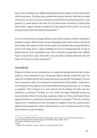 61	
paint in the San bushman way. Mapote distinguished between regular red ochre and red ochre
called qhang qhang. The qhang qhang sparkled and glistened (and has often been associated
with altered states of consciousness and potency) and should be heated and grounded to a fine
powder by a woman during a full moon. For it to become paint, the blood of a freshly killed
eland (Africa’s biggest antelope) is needed. Of all the pigments used to paint it was only the
qhang ghang (red ochre) that required this procedure.197
It is not a far-fetched idea to imagine that these same rituals and ideas could have originated in
prehistoric societies. With all of this in mind, Dissanayake finds it hard to answer what are the
arts for today. She reminds us of the vast time aspect we are dealing with and argues that this is
proof of how being artistic is deeply embedded into all of us through thousands of years of
dealing with arts in new and different ways. This is reflected in young babies; they suddenly
begin to sing and move, play with words; if you give them a marking instrument, they will
mark with it; they love to play, and pretend.198
3.8 SUMMARY
Perhaps art evolved, not as a by-product but as a unique and important behaviour that we have
made use of over thousands of years. Dissanayake believes that this could be the case if we
again look at children and how they imitate their grown-ups and their surroundings; if the arts
were so important to them, this would have been passed down to their children. Today there is
less imitating of artistic practices, and instead children imitate parents driving a car or working
on computers. This is because art is more removed from the ordinary life today, and more
installed in an institution.199
Nothing, as in for instance the Upper Palaeolithic period, was
made artistically without it having huge importance. Both Leo Tolstoy and Charles Murray
argue that the best art is produced in societies that believe in something.200
The arts, it has been
argued so far, is something more than a by-product or a spandrel. It may have started out has a
spandrel, but developed into a fitness enhancing tool as a way of creating community, or what
Davies claims, as a sign of normalcy.
																																																								
197
J. D. Lewis-Williams and D. G. Pearce, San Spirituality : Roots, Expression, and Social Consequences,
African Archaeology Series (Walnut Creek, Calif: AltaMira Press, 2004), 101-02.
198
Australia., "What Are the Arts For?."
199
Ibid.
200
Dutton, The Art Instinct : Beauty, Pleasure, & Human Evolution, 239.	
 