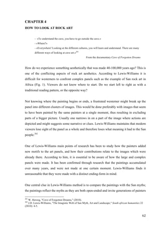 62	
CHAPTER 4
HOW TO LOOK AT ROCK ART
- «To understand the cave, you have to go outside the cave.»
- «Where?»
- «Everywhere! Looking at the different cultures, you will learn and understand. There are many
different ways of looking at cave art.»201
From the documentary Cave of Forgotten Dreams
How do we experience something aesthetically that was made 40-100,000 years ago? This is
one of the conflicting aspects of rock art aesthetics. According to Lewis-Williams it is
difficult for westerners to confront complex panels such as the example of San rock art in
Africa (Fig. 1). Viewers do not know where to start. Do we start left to right as with a
traditional reading pattern, or the opposite way?
Not knowing where the painting begins or ends, a frustrated westerner might break up the
panel into different clusters of images. This would be done preferably with images that seem
to have been painted by the same painters at a single moment, thus resulting in excluding
parts of a bigger picture. Usually one narrows in on a part of the image where actions are
depicted and might suggests some narrative or clues. Lewis-Williams maintains that modern
viewers lose sight of the panel as a whole and therefore loses what meaning it had to the San
people.202
One of Lewis-Williams main points of research has been to study how the painters added
new motifs to the art panels, and how their contributions relate to the images which were
already there. According to him, it is essential to be aware of how the large and complex
panels were made. It has been confirmed through research that the paintings accumulated
over many years, and were not made at one certain moment. Lewis-Williams finds it
unreasonable that they were made with a distinct ending-form in mind.
One central clue in Lewis-Williams method is to compare the paintings with the San myths;
the paintings reflect the myths as they are both open-ended and invite generations of painters
																																																								
201
W. Herzog, "Cave of Forgotten Dreams," (2010).
202
J.D. Lewis-Williams, "The Imagistic Web of San Myth, Art and Landscape," South african humanities 22
(2010): 4-5.
 