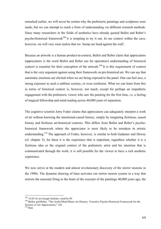64	
remarked earlier, we will never be certain why the prehistoric paintings and sculptures were
made, but we can attempt to reach a form of understanding via different research methods.
Since many researchers in the fields of aesthetics have already quoted Bullot and Reber’s
psycho-historical framework208
it is tempting to try it out. In our context within the cave,
however, we will very soon realize that we ´bump our head against the wall`.
Because an artwork is a human product-in-context, Bullot and Reber claim that appreciators
(appreciators is the word Bullot and Reber use for spectators) understanding of historical
context is essential for their conception of the artwork.209
It is this requirement of context
that is the very argument against using their framework on pre-historical art. We can say that
automatic emotions are elicited when we are being exposed to the panel. One can feel awe, a
strong exposure to such a sublime scenery, or even confusion. What we can learn from this
in terms of historical context is, however, not much, except for perhaps an empathetic
engagement with the prehistoric viewer who saw the painting for the first time, i.e. a feeling
of magical fellowship and mind reading across 40,000 years of separation.
The cognitive scientist Jerry Fodor claims that appreciators can adequately interpret a work
of art without knowing the intentional-causal history, simply by imagining fictitious, causal
history and fictitious art-historical contexts. This differs from Bullot and Reber’s psycho-
historical framework where the appreciator is most likely to be mistaken in artistic
understanding.210
The approach of Fodor, however, is similar to both Gadamer and Dewey
(cf. chapter 3); for them it is the experience that is important, regardless whether it is a
fictitious idea or the original context of the prehistoric artist and his intention that is
communicated through the work; it is still possible for the viewer to have a rich aesthetic
experience.
We now arrive at the modern and almost revolutionary discovery of the mirror neurons in
the 1990s. The dynamic drawing of lines activates our mirror neuron system in a way that
mirrors the neuronal firing in the brain of the executer of the paintings 40,000 years ago, the
																																																								
208
16.05.16 on Google Scholar: cited by 89
209
Bullot and Reber, "The Artful Mind Meets Art History: Toward a Psycho-Historical Framework for the
Science of Art Appreciation," 126.
210
Ibid.
 