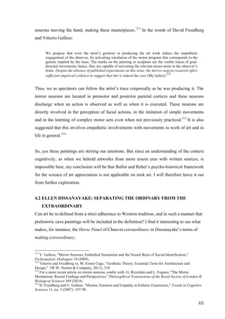 65	
neurons moving the hand, making these masterpieces. 211
In the words of David Freedberg
and Vittorio Gallese:
We propose that even the artist’s gestures in producing the art work induce the empathetic
engagement of the observer, by activating simulation of the motor program that corresponds to the
gesture implied by the trace. The marks on the painting or sculpture are the visible traces of goal-
directed movements; hence, they are capable of activating the relevant motor areas in the observer’s
brain. Despite the absence of published experiments on this issue, the mirror-neuron research offers
sufficient empirical evidence to suggest that this is indeed the case (My italics).212
Thus, we as spectators can follow the artist’s trace corporeally as he was producing it. The
mirror neurons are located in premotor and posterior parietal cortices and these neurons
discharge when an action is observed as well as when it is executed. These neurons are
directly involved in the perception of facial actions, in the imitation of simple movements
and in the learning of complex motor acts even when not previously practiced.213
It is also
suggested that this involves empathetic involvements with movements in work of art and in
life in general.214
So, yes these paintings are stirring our emotions. But since an understanding of the context
cognitively, as when we behold artworks from more resent eras with written sources, is
impossible here, my conclusion will be that Bullot and Reber’s psycho-historical framework
for the science of art appreciation is not applicable on rock art. I will therefore leave it out
from further exploration.
4.2 ELLEN DISSANAYAKE: SEPARATING THE ORDINARY FROM THE
EXTRAORDINARY
Can art be re-defined from a strict adherence to Western tradition, and in such a manner that
prehistoric cave paintings will be included in the definition? I find it interesting to see what
makes, for instance, the Horse Panel of Chauvet extraordinary in Dissanayake’s terms of
making extraordinary.
																																																								
211
V. Gallese, "Mirror Neurons, Embodied Simulation and the Neural Basis of Social Identification,"
Pschyanalytic Dialogues 19 (2009).
212
Vittorio and Freedberg in: M. Foster Cage, "Aesthetic Theory: Essential Texts for Architecture and
Design," (W.W. Norton & Company, 2011), 318.
213
For a more recent article on mirror neurons, confer with: G. Rizzolatti and L. Fogassi, "The Mirror
Mechanism: Recent Findings and Perspectives," Philosophical Transactions of the Royal Society of London B:
Biological Sciences 369 (2014).	
214
D. Freedberg and V. Gallese, "Motion, Emotion and Empathy in Esthetic Experience," Trends in Cognitive
Sciences 11, no. 5 (2007): 197-98.
 