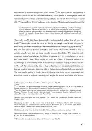 67	
super-natural is a common experience of all humans.217
She argues that this predisposition is
where we should look for the core behaviour of art. This is present in human groups where the
separation between ordinary and extraordinary is blurry, but yet still demonstrate an awareness
of it.218
Anthropologist Robert Tonkinson writes about the Mardudjara aborigines in Australia:
The Dreamtime (the spiritual dimension or domain in which ancestral beings have their existence)
is crucial because it is held to be the source of all power, given in response to ritual performance,
but also available to individuals when they are able to briefly transcend their humanity and tap this
reservoir (for example, during dance, trance, visions, dreams and heightened emotional and
religious states).219
These other worlds have been documented by anthropological studies from all over the
world.220
Dissanyake claims that there are hardly any people who do not recognise or
manifest by actions the non-ordinary, if not sacred dimension along with everyday reality.221
She asks how and why humans evolved to create these other worlds. Perhaps it was to
explain natural events that we today consider common knowledge. Why does the earth
sometimes rumble? And what are the shifting lights in the sky? If a person believes in spirits
and other worlds, these things might be easier to explain. A human’s tendency to
acknowledge an extra-ordinary realm is inherent in our behaviour of play, where actions are
not for real. Accordingly, in the state of play we become more imaginative and flexible and
this can result in innovative behaviour (this is further discussed in the following chapters).
The same can be applied to rituals, where all of our regular behaviour are exaggerated and
formalized, where it acquires a meaning and weight that makes it different from normal
																																																								
217
Dissanayake, Homo Aestheticus : Where Art Comes from and Why, 49.
218
Ibid.
219
R. Tonkinson, The Mardu Aborigines : Living the Dream in Australia's Desert, 2nd ed. ed., Case Studies in
Cultural Anthropology (Belmont, Calif: Wadsworth/Thomson Learning, 2002), 16.
220
The Yoruba call the mysterious and permanent dimension of reality for iron. Henry John Drewal and
Margaret Thompson Drewal, Gelede : Art and Female Power among the Yoruba, Traditional Arts of
Africa (Bloomington, Ind: Indiana University Press, 1983).
The spirit of the forest of the Ituri forest pygmies. C. M. Turnbull, The Forest People (London: Chatto and
Windus, 1961).
The engang, also known as the unseen world of dead spirit, of the Fang of Gabon. J.W. Fernandez,
Microcosmogony and Modernization in African Religious Movements, vol. 3, Occasional Paper Series
(Montreal: Centre For Developing Studies, McGill University, 1969).
The Eskimo sila or life force. K. Birket-Smith, The Eskimos, Eskimoerne (London: Methuen, 1959).
The kore (wilderness) of the Gimi. G. Gillison, "Images of Nature of Gimi Thought," in Maccormack, ed.
P. Carol and M. Strathern (1980).
221
Dissanayake, Homo Aestheticus : Where Art Comes from and Why, 50.
 
