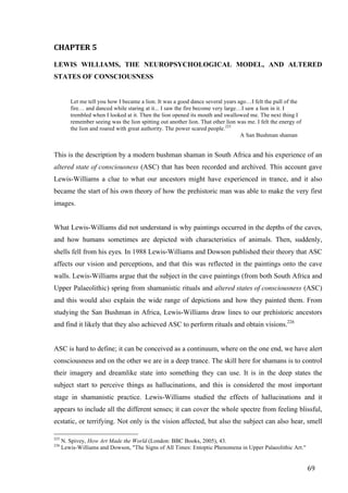 69	
CHAPTER	5		
LEWIS WILLIAMS, THE NEUROPSYCHOLOGICAL MODEL, AND ALTERED
STATES OF CONSCIOUSNESS
Let me tell you how I became a lion. It was a good dance several years ago…I felt the pull of the
fire… and danced while staring at it... I saw the fire become very large…I saw a lion in it. I
trembled when I looked at it. Then the lion opened its mouth and swallowed me. The next thing I
remember seeing was the lion spitting out another lion. That other lion was me. I felt the energy of
the lion and roared with great authority. The power scared people.225
A San Bushman shaman
This is the description by a modern bushman shaman in South Africa and his experience of an
altered state of consciousness (ASC) that has been recorded and archived. This account gave
Lewis-Williams a clue to what our ancestors might have experienced in trance, and it also
became the start of his own theory of how the prehistoric man was able to make the very first
images.
What Lewis-Williams did not understand is why paintings occurred in the depths of the caves,
and how humans sometimes are depicted with characteristics of animals. Then, suddenly,
shells fell from his eyes. In 1988 Lewis-Williams and Dowson published their theory that ASC
affects our vision and perceptions, and that this was reflected in the paintings onto the cave
walls. Lewis-Williams argue that the subject in the cave paintings (from both South Africa and
Upper Palaeolithic) spring from shamanistic rituals and altered states of consciousness (ASC)
and this would also explain the wide range of depictions and how they painted them. From
studying the San Bushman in Africa, Lewis-Williams draw lines to our prehistoric ancestors
and find it likely that they also achieved ASC to perform rituals and obtain visions.226
ASC is hard to define; it can be conceived as a continuum, where on the one end, we have alert
consciousness and on the other we are in a deep trance. The skill here for shamans is to control
their imagery and dreamlike state into something they can use. It is in the deep states the
subject start to perceive things as hallucinations, and this is considered the most important
stage in shamanistic practice. Lewis-Williams studied the effects of hallucinations and it
appears to include all the different senses; it can cover the whole spectre from feeling blissful,
ecstatic, or terrifying. Not only is the vision affected, but also the subject can also hear, smell
																																																								
225
N. Spivey, How Art Made the World (London: BBC Books, 2005), 43.
226
Lewis-Williams and Dowson, "The Signs of All Times: Entoptic Phenomena in Upper Palaeolithic Art."	
 