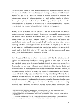 7	
The reason for my journey to South Africa, and for rock art research in general, is that I am
very curious about a field that was almost absent from my education as an art historian in
Norway.3
Are we lost in a European tradition of western philosophical aesthetics? The
question arises: are the cave paintings art, or are they solely artefacts made by the primitive
Homo sapiens sapiens4
, not to be included in Art History proper? Although there are a few
universities that offer prehistoric art programs, such as University of Denver and University
of Barcelona, it does not seem to be a widespread trend in art history degrees.
So who are the experts on rock art research? These are archaeologists and cognitive
archaeologists, studying aspects of cognitive developments as reflected in rock art, compared
with research on the evolution of the human brain (such as Lewis-Williams). They are
neuroscientists (such as Derek Hodgson, chapter 5), evolutionary psychologists and
neurobiologists whose research in pre-history is directly based on and tested out in a modern
laboratory with brain scanning (for instance Marcos Nadal, cf. chapter 2), and they are,
broadly speaking, specialists in neuroaesthetics, studying how our brain reacts to aesthetic
stimuli (such as Semir Zeki, who, in 1999, coded the word Neuroaesthetics, and, again,
Nadal), just to mention very few of the actors in the field.
How, then, can art historians contribute in rock art research? The clue is that we have to
approach rock art differently from how we normally approach art in the West. This has to do
with such basic matters as the definition of art itself. There is particularly one scholar, Ellen
Dissanayake, who has made a substantial contribution to avoid the Western Kantian and
disinterested mind set in dealing with artistic expressions or artefacts. Instead of the word art
she uses artification, things that people do, referring «to the universally observed penchant of
human individuals (and groups) to make ordinary reality extraordinary.»5
Through this re-
definition, the term artification will include, for instance, rituals, both in our own Western
world, in tribes, the use of masks, dancing, drumming, as well as the production of artefacts
in pre-modern societies. She suggests that artists in all different media can simplify,
formalize, repeat, exaggerate and elaborate ordinary materials bodies, surroundings, tines,
																																																								
3
None of the art history courses in Norway offers lectures in prehistoric art. That means the art history
bachelor degrees at UIB, UIO, UIA, and UIT. To find out, visit their websites.
4
Homo sapiens sapiens (the double sapiens) is the way to clarify that this species is different from H. Sapiens
neanderthalensis.	
5
E. Dissanayake and S. Brown, "The Arts Are More Than Aesthetics: Neuroaesthetics as Narrow Aesthetics,"
in Neuroaesthetics, ed. M. Skov and O. Vartanian (Amityville, N.Y.: Baywood, 2009), 49.
 