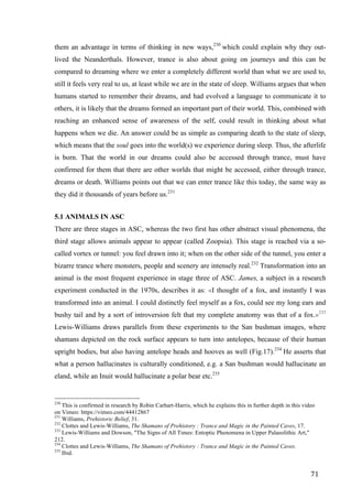 71	
them an advantage in terms of thinking in new ways,230
which could explain why they out-
lived the Neanderthals. However, trance is also about going on journeys and this can be
compared to dreaming where we enter a completely different world than what we are used to,
still it feels very real to us, at least while we are in the state of sleep. Williams argues that when
humans started to remember their dreams, and had evolved a language to communicate it to
others, it is likely that the dreams formed an important part of their world. This, combined with
reaching an enhanced sense of awareness of the self, could result in thinking about what
happens when we die. An answer could be as simple as comparing death to the state of sleep,
which means that the soul goes into the world(s) we experience during sleep. Thus, the afterlife
is born. That the world in our dreams could also be accessed through trance, must have
confirmed for them that there are other worlds that might be accessed, either through trance,
dreams or death. Williams points out that we can enter trance like this today, the same way as
they did it thousands of years before us.231
5.1 ANIMALS IN ASC
There are three stages in ASC, whereas the two first has other abstract visual phenomena, the
third stage allows animals appear to appear (called Zoopsia). This stage is reached via a so-
called vortex or tunnel: you feel drawn into it; when on the other side of the tunnel, you enter a
bizarre trance where monsters, people and scenery are intensely real.232
Transformation into an
animal is the most frequent experience in stage three of ASC. James, a subject in a research
experiment conducted in the 1970s, describes it as: «I thought of a fox, and instantly I was
transformed into an animal. I could distinctly feel myself as a fox, could see my long ears and
bushy tail and by a sort of introversion felt that my complete anatomy was that of a fox.»233
Lewis-Williams draws parallels from these experiments to the San bushman images, where
shamans depicted on the rock surface appears to turn into antelopes, because of their human
upright bodies, but also having antelope heads and hooves as well (Fig.17).234
He asserts that
what a person hallucinates is culturally conditioned, e.g. a San bushman would hallucinate an
eland, while an Inuit would hallucinate a polar bear etc.235
																																																								
230
This is confirmed in research by Robin Carhart-Harris, which he explains this in further depth in this video
on Vimeo: https://vimeo.com/44412867
231
Williams, Prehistoric Belief, 31.
232
Clottes and Lewis-Williams, The Shamans of Prehistory : Trance and Magic in the Painted Caves, 17.
233
Lewis-Williams and Dowson, "The Signs of All Times: Entoptic Phenomena in Upper Palaeolithic Art,"
212.
234
Clottes and Lewis-Williams, The Shamans of Prehistory : Trance and Magic in the Painted Caves.	
235
Ibid.
 