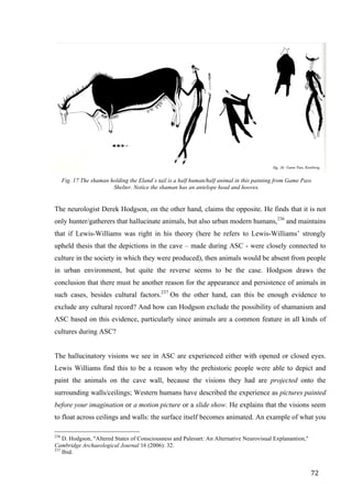 72	
	
Fig. 17 The shaman holding the Eland´s tail is a half human/half animal in this painting from Game Pass
Shelter. Notice the shaman has an antelope head and hooves.
	
The neurologist Derek Hodgson, on the other hand, claims the opposite. He finds that it is not
only hunter/gatherers that hallucinate animals, but also urban modern humans,236
and maintains
that if Lewis-Williams was right in his theory (here he refers to Lewis-Williams’ strongly
upheld thesis that the depictions in the cave – made during ASC - were closely connected to
culture in the society in which they were produced), then animals would be absent from people
in urban environment, but quite the reverse seems to be the case. Hodgson draws the
conclusion that there must be another reason for the appearance and persistence of animals in
such cases, besides cultural factors.237
On the other hand, can this be enough evidence to
exclude any cultural record? And how can Hodgson exclude the possibility of shamanism and
ASC based on this evidence, particularly since animals are a common feature in all kinds of
cultures during ASC?
The hallucinatory visions we see in ASC are experienced either with opened or closed eyes.
Lewis Williams find this to be a reason why the prehistoric people were able to depict and
paint the animals on the cave wall, because the visions they had are projected onto the
surrounding walls/ceilings; Western humans have described the experience as pictures painted
before your imagination or a motion picture or a slide show. He explains that the visions seem
to float across ceilings and walls: the surface itself becomes animated. An example of what you
																																																								
236
D. Hodgson, "Altered States of Consciousness and Paleoart: An Alternative Neurovisual Explanantion,"
Cambridge Archaeological Journal 16 (2006): 32.
237
Ibid.
 