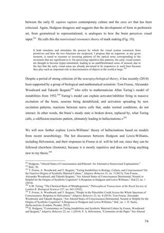 74	
between the early H. sapiens sapiens contemporary culture and the cave art that has been
criticized. Again, Hodgson disagrees and suggests that the development of form in prehistoric
art, from geometrical to representational, is analogues to how the brain perceives visual
input.241
He calls this the neurovisual resonance theory of mark making (Fig. 19);
It both simulates and stimulates the process by which the visual system constructs form
primitives and how the two functions are reciprocal. I propose that an organism, at any given
moment, is tuned to resonate to incoming patterns of the optical array corresponding to the
invariants that are significant to it. On perceiving repetitive-like patterns, the early visual centers
are thought to become hyper-stimulated, leading to an undifferentiated sense of arousal, due to
the fact that the early visual areas are already pre-tuned to be responsive to such lines because
they play such an important role in discrimination of objects in the world at large. 242
Despite a period of strong criticism of the neuropsychological theory, it has recently (2014)
been supported by a group of biological and mathematical scientists: Tom Froese, Alexander
Woodward and Takashi Ikegami243
who refer to mathematician Allan Turing’s model of
instabilities from 1952.244
Turing’s model can explain activator/inhibitor firing in massive
excitation of the brain, neurons being destabilized, and activation spreading by new
excitation patterns, reactions between nerve cells that, under normal conditions, do not
interact. In other words, the brain’s steady state is broken down, replaced by, what Turing
calls, a «diffusion-reaction» pattern, ultimately leading to hallucinations.»245
We will now further explore Lewis-Williams’ theory of hallucinations based on models
from recent neurobiology. The hot discourses between Hodgson and Lewis-Williams,
including Helvenston, and their responses to Froese et al. will be left out, since they can be
followed elsewhere (footnote), because it is mostly repetitive and does not bring anything
new to my thesis.246
																																																								
241
Hodgson, "Altered States of Consciousness and Paleoart: An Alternative Neurovisual Explanantion."	
242
Ibid., 56.
243
T. Froese, A. Woodward, and T. Ikegami, "Turing Instabilities in Biology, Culture, and Consciousness? On
the Enactive Origins of Symbolic Material Culture," Adaptive Behavior 21, no. 3 (2013); Tom Froese,
Alexander Woodward, and Takashi Ikegami, "Are Altered States of Consciousness Detrimental, Neutral or
Helpful for the Origins of Symbolic Cognition? A Response to Hodgson and Lewis-Williams," ibid.22, no. 1
(2014).
244
A.M. Turing, "The Chemical Basis of Morphogenesis," Philosophical Transactions of the Royal Society of
London B: Biological Sciences 237, no. 641 (1952).
245
T. Froese, A. Woodward, and T. Ikegami, "People in the Paleolithic Could Access the Whole Spectrum of
Consciousness: Response to Helvenston," Adaptive Behavior 22, no. 4 (2014). Tom Froese, Alexander
Woodward, and Takashi Ikegami, "Are Altered States of Consciousness Detrimental, Neutral or Helpful for the
Origins of Symbolic Cognition? A Response to Hodgson and Lewis-Williams," ibid., no. 1. O. Sacks,
Hallucinations (London: Picador, 2012).
246
D. Hodgson, "Commentary on Turing Instabilities and Symbolic Material Culture by Froese, Woodward
and Ikegami," Adaptive Behavior 22, no. 1 (2014). P. A. Helvenston, "Comments on the Paper “Are Altered
 