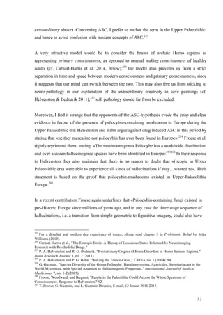 77	
extraordinary above). Concerning ASC, I prefer to anchor the term in the Upper Palaeolithic,
and hence to avoid confusion with modern concepts of ASC.255
A very attractive model would be to consider the brains of archaic Homo sapiens as
representing primary consciousness, as opposed to normal waking consciousness of healthy
adults (cf. Carhart-Harris et al. 2014, below);256
the model also prevents us from a strict
separation in time and space between modern consciousness and primary consciousness, since
it suggests that our mind can switch between the two. This may also free us from sticking to
neuro-pathology in our explanation of the extraordinary creativity in cave paintings (cf.
Helvenston & Bednarik 2011);257
still pathology should far from be excluded.
Moreover, I find it strange that the opponents of the ASC-hypothesis evade the crisp and clear
evidence in favour of the presence of psilocybin-containing mushrooms in Europe during the
Upper Palaeolithic era: Helvenston and Bahn argue against drug induced ASC in this period by
stating that «neither mescaline nor psilocybin has ever been found in Europe».258
Froese et al.
rightly reprimand them, stating: «The mushroom genus Psilocybe has a worldwide distribution,
and over a dozen hallucinogenic species have been identified in Europe»259260
In their response
to Helvenston they also maintain that there is no reason to doubt that «(people in Upper
Palaeolithic era) were able to experience all kinds of hallucinations if they…wanted to». Their
statement is based on the proof that psilocybin-mushrooms existed in Upper-Palaeolithic
Europe.261
In a recent contribution Froese again underlines that «Psilocybin-containing fungi existed in
pre-Historic Europe since millions of years ago, and in any case the three stage sequence of
hallucinations, i.e. a transition from simple geometric to figurative imagery, could also have
																																																								
255
For a detailed and modern day experience of trance, please read chapter 5 in Prehistoric Belief by Mike
Williams (2010).
256
Carhart-Harris et al., "The Entropic Brain: A Theory of Conscious States Informed by Neuroimaging
Research with Psychedelic Drugs."
257
P. A. Helvenston and R. G. Bednarik, "Evolutionary Origins of Brain Disorders in Homo Sapiens Sapiens,"
Brain Research Journal 3, no. 2 (2011).
258
P. A. Helvenston and P. G. Bahn, "Waking the Trance-Fixed," CAJ 14, no. 1 (2004): 94.
259
G. Guzman, "Species Diversity of the Genus Psilocybe (Basidiomycotina, Agaricales, Strophariacae) in the
World Mycobiota, with Special Attention to Hallucinogenic Properties.," International Journal of Medical
Mushrooms 7, no. 1-2 (2005).
260
Froese, Woodward, and Ikegami, "People in the Paleolithic Could Access the Whole Spectrum of
Consciousness: Response to Helvenston," 92.
261
T. Froese, G. Guzmàn, and L. Guzmán-Davalos, E-mail, 12 Januar 2016 2015.
 