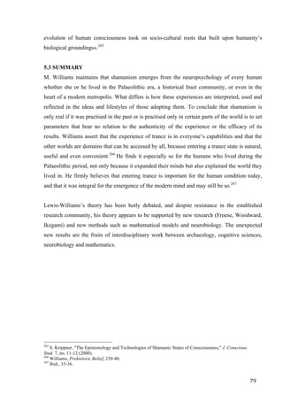 79	
evolution of human consciousness took on socio-cultural roots that built upon humanity’s
biological groundings».265
5.3 SUMMARY
M. Williams maintains that shamanism emerges from the neuropsychology of every human
whether she or he lived in the Palaeolithic era, a historical Inuit community, or even in the
heart of a modern metropolis. What differs is how these experiences are interpreted, used and
reflected in the ideas and lifestyles of those adopting them. To conclude that shamanism is
only real if it was practised in the past or is practised only in certain parts of the world is to set
parameters that bear no relation to the authenticity of the experience or the efficacy of its
results. Williams assert that the experience of trance is in everyone’s capabilities and that the
other worlds are domains that can be accessed by all, because entering a trance state is natural,
useful and even convenient.266
He finds it especially so for the humans who lived during the
Palaeolithic period, not only because it expanded their minds but also explained the world they
lived in. He firmly believes that entering trance is important for the human condition today,
and that it was integral for the emergence of the modern mind and may still be so.267
Lewis-Williams’s theory has been hotly debated, and despite resistance in the established
research community, his theory appears to be supported by new research (Froese, Woodward,
Ikegami) and new methods such as mathematical models and neurobiology. The unexpected
new results are the fruits of interdisciplinary work between archaeology, cognitive sciences,
neurobiology and mathematics.
																																																								
265
S. Krippner, "The Epistemology and Technologies of Shamanic States of Consciousness," J. Conscious.
Stud. 7, no. 11-12 (2000).
266
Williams, Prehistoric Belief, 239-40.
267
Ibid., 35-36.	
 