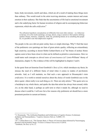 8	
beats, body movements, motifs and ideas, which are all a result of making these things more
than ordinary. This would result in the artist receiving attentions, sustain interest and create
emotion in their audience. She finds that the uncertainties of life lead to emotional investment
and is the underlying factor for human invention of religion and its accompanying behaviour
expression, which she calls artification:6
The artfication hypothesis conceptualizes art differently from most other schemes – as a behaviour
(artifying), not as the results (paintings, carvings, dances, songs or poems) or their putative defining
qualities (beauty, harmony, complexity, skill). By considering human art as something that people
do, it is possible to ask what adaptiveness might be.7
The people in the cave did not paint smiley faces or simple drawings. Why? I find that most
of the prehistoric cave paintings are feats of great artistic quality, reflecting an extraordinary
high creativity; according to doctor Robin Carhart-Harris et al.8
the brains of archaic Homo
sapiens seem to have been closer to what can be defined as primitive consciousness. Here we
could name such concepts as altered states of consciousness (cf. Lewis-Williams’ theory of
shamanism, chapter 5). The evidence of this will be highlighted in chapters 5 and 6.
In the quote from art historian Ernst Gombrich´s Story of Art, which introduces my thesis, he
stresses the need of a different frame of mind when it comes to studies of pre-historic
artworks. And, as I will maintain, we find such a new approach in Dissanayake’s term
artification. It is worth to remind ourselves about the choice of words Gombrich uses in the
above quote: «there really is no such thing as Art. There are only artists».9
This quote serve as
a backdrop to my whole thesis, and sparks the idea that artists has always been around, while
Art, on the other hand, is perhaps an unfit term to what it stands for, although we need to
discuss what it could be. I will now list a few reasons why prehistoric art should have a more
prominent position in current art history:
																																																								
6
E. Dissanayake, "The Artification Hypothesis and Its Relevance to Cognitive Science, Evolutionary
Aesthetics and Neuroaesthetics.," Cognitive Semiotics Fall, no. 5 (2009): 155.
7
Ibid., 156.
8
R. L. Carhart-Harris et al., "The Entropic Brain: A Theory of Conscious States Informed by Neuroimaging
Research with Psychedelic Drugs," Frontiers in Human Neuroscience 8 (2014).
9
Gombrich, The Story of Art, 21.
 