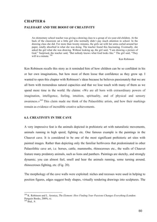 80	
CHAPTER 6
PALEOART AND THE BOOST OF CREATIVITY
An elementary school teacher was giving a drawing class to a group of six-year-old children. At the
back of the classroom sat a little girl who normally didn´t pay much attention in school. In the
drawing class she did. For more than twenty minutes, the girls sat with her arms curled around her
paper, totally absorbed in what she was doing. The teacher found this fascinating. Eventually, she
asked the girl what she was drawing. Without looking up, the girl said, “I am drawing a picture of
God.” Surprised, the teacher said, “But nobody knows what God looks like.” The girl said, “They
will in a minute. 268
Ken Robinson
Ken Robinson recalls this story as it reminded him of how children can be so confident in his
or her own imaginations, but how most of them loose that confidence as they grow up. I
wanted to open this chapter with Robinson’s ideas because he believes passionately that we are
all born with tremendous natural capacities and that we lose touch with many of them as we
spend more time in the world. He claims: «We are all born with extraordinary powers of
imagination, intelligence, feeling, intuition, spirituality, and of physical and sensory
awareness.»269
This claim made me think of the Palaeolithic artists, and how their markings
remain as evidence of incredible creative achievements.
6.1. CREATIVITY IN THE CAVE
A very impressive feat is the animals depicted in prehistoric art with naturalistic movements,
animals running in high speed, fighting etc. One famous example is the paintings in the
Chauvet cave. It is considered to be one of the most significant prehistoric art sites with
painted images. Rather than depicting only the familiar herbivores that predominated in other
Palaeolithic cave art, i.e. horses, cattle, mammoths, rhinoceroses etc., the walls of Chauvet
feature many predatory animals, such as lions and panthers. Paintings are sketchy, and strongly
dynamic; you can almost feel, smell and hear the animals running, some turning around,
rhinoceroses fighting, etc. (Fig. 20).
The morphology of the cave walls were exploited: niches and recesses were used in helping to
position figures, edges suggest body shapes, virtually rendering drawings into sculptures. The
																																																								
268
K. Robinson and L. Aronica, The Element: How Finding Your Passions Changes Everything (London:
Penguin Books, 2009), xi.
269
Ibid., 9.	
 