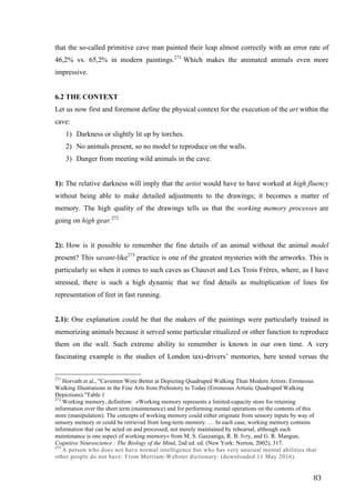 83	
that the so-called primitive cave man painted their leap almost correctly with an error rate of
46,2% vs. 65,2% in modern paintings.271
Which makes the animated animals even more
impressive.
6.2 THE CONTEXT
Let us now first and foremost define the physical context for the execution of the art within the
cave:
1) Darkness or slightly lit up by torches.
2) No animals present, so no model to reproduce on the walls.
3) Danger from meeting wild animals in the cave.
1): The relative darkness will imply that the artist would have to have worked at high fluency
without being able to make detailed adjustments to the drawings; it becomes a matter of
memory. The high quality of the drawings tells us that the working memory processes are
going on high gear.272
2): How is it possible to remember the fine details of an animal without the animal model
present? This savant-like273
practice is one of the greatest mysteries with the artworks. This is
particularly so when it comes to such caves as Chauvet and Les Trois Frères, where, as I have
stressed, there is such a high dynamic that we find details as multiplication of lines for
representation of feet in fast running.
2.1): One explanation could be that the makers of the paintings were particularly trained in
memorizing animals because it served some particular ritualized or other function to reproduce
them on the wall. Such extreme ability to remember is known in our own time. A very
fascinating example is the studies of London taxi-drivers’ memories, here tested versus the
																																																								
271
Horvath et al., "Cavemen Were Better at Depicting Quadruped Walking Than Modern Artists: Erroneous
Walking Illustrations in the Fine Arts from Prehistory to Today (Erroneous Artistic Quadruped Walking
Depictions)."Table 1
272
Working memory, definition: «Working memory represents a limited-capacity store for retaining
information over the short term (maintenance) and for performing mental operations on the contents of this
store (manipulation). The concepts of working memory could either originate from sensory inputs by way of
sensory memory or could be retrieved from long-term memory. … In each case, working memory contains
information that can be acted on and processed, not merely maintained by rehearsal, although such
maintenance is one aspect of working memory» from M. S. Gazzaniga, R. B. Ivry, and G. R. Mangun,
Cognitive Neuroscience : The Biology of the Mind, 2nd ed. ed. (New York: Norton, 2002), 317.
273
A person who does not have normal intelligence but who has very unusual mental abilities that
other people do not have: From Merriam-Webster dictionary: (downloaded 11 May 2016).	
 