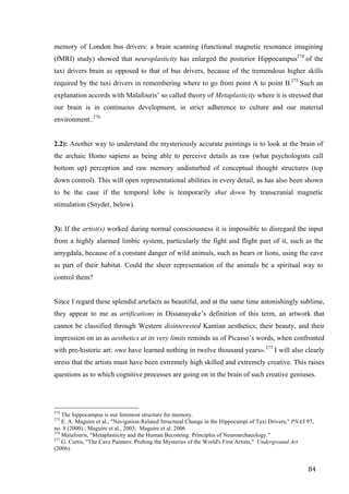 84	
memory of London bus drivers: a brain scanning (functional magnetic resonance imagining
(fMRI) study) showed that neuroplasticity has enlarged the posterior Hippocampus274
of the
taxi drivers brain as opposed to that of bus drivers, because of the tremendous higher skills
required by the taxi drivers in remembering where to go from point A to point B.
275
Such an
explanation accords with Malafouris’ so called theory of Metaplasticity where it is stressed that
our brain is in continuous development, in strict adherence to culture and our material
environment..276
2.2): Another way to understand the mysteriously accurate paintings is to look at the brain of
the archaic Homo sapiens as being able to perceive details as raw (what psychologists call
bottom up) perception and raw memory undisturbed of conceptual thought structures (top
down control). This will open representational abilities in every detail, as has also been shown
to be the case if the temporal lobe is temporarily shut down by transcranial magnetic
stimulation (Snyder, below).
3): If the artist(s) worked during normal consciousness it is impossible to disregard the input
from a highly alarmed limbic system, particularly the fight and flight part of it, such as the
amygdala, because of a constant danger of wild animals, such as bears or lions, using the cave
as part of their habitat. Could the sheer representation of the animals be a spiritual way to
control them?
Since I regard these splendid artefacts as beautiful, and at the same time astonishingly sublime,
they appear to me as artifications in Dissanayake’s definition of this term, an artwork that
cannot be classified through Western disinterested Kantian aesthetics; their beauty, and their
impression on us as aesthetics at its very limits reminds us of Picasso’s words, when confronted
with pre-historic art: «we have learned nothing in twelve thousand years».277
I will also clearly
stress that the artists must have been extremely high skilled and extremely creative. This raises
questions as to which cognitive processes are going on in the brain of such creative geniuses.
																																																								
274
The hippocampus is our foremost structure for memory.
275
E. A. Maguire et al., "Navigation-Related Structural Change in the Hippocampi of Taxi Drivers," PNAS 97,
no. 8 (2000).; Maguire et al., 2003; Maguire et al. 2006
276
Malafouris, "Metaplasticity and the Human Becoming: Principles of Neuroarchaeology."
277
G. Curtis, "The Cave Painters: Probing the Mysteries of the World's First Artists," Underground Art
(2006).	
 