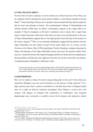 85	
6.3 THE CREATIVE DRIVE
The free float of creative capacity in our two model caves, Chauvet and Les Trois Frères, can
be compared with the drawings by savant autistic children; a most famous example is the girl
Nadia,278
whose drawings of horses are so dynamic with movement that they almost surpass all
that has been seen through art history. The neurobiologists Vilianur S. Ramachandran and
William Hirstein (1999) draw on Nadia’s extraordinary capacity in this single field as an
example of what he designates as the brain’s modularity; here it means that a single brain
region is hyper functional, while most of the others are more or less dysfunctional. In the case
of Nadia, Ramachandran suggests that it is the right parietal cortex that may be the location of
the creative capacity.279
But is it not extremely farfetched to suggest that the painters from the
Upper Palaeolithic era were autistic savants? In the article titled Cave Art, Autism, and the
Evolution of the Human Mind (1998) psychologist Nicolas Humphrey compares drawings by
Nadia with paintings of the Upper Palaeolithic period, and raises the question whether there
may be a connection between the impaired language abilities by Nadia and her (compensatory)
drawing abilities, and that the same might have been the case for the savant like cave painters.
A significant point in Humphrey’s reflections is that:
A person not only does not need a typical modern mind to draw like that (in the caves) but must not
have a typical modern mind to draw like that. Then the cave paintings might actually be taken to be
proof positive that the cave artists’ minds were essentially pre-modern (my italics).280
6.4 DISINHIBITION
How can we explain a release of creative energy taking place in the cave? In the article just
mentioned, Humphrey uses the word disinhibition on the process of high creativity.281
In a
high creativity state when a system is disinhibited it will drift away from a biological steady
state. In a model set forth by American neurologists Alice Flaherty a creative drive will
increase with degrees of temporal lobe dysfunction in combination with increased
dopaminergic tone; conversely a so-called creative block increases with reduced or altered
																																																								
278
L. Selfe, Nadia: A Case of Extraordinary Drawing Ability in an Autistic Child (New York: New York
Academic Press, 1977).
279
Ramachandran and Hirstein, "The Science of Art: A Neurological Theory of Aesthetic Experience."
280
N. Humphrey, "Cave Art, Autism, and the Evolution of the Human Mind," Cambridge Archaeological
Journal 8 (1998): 171.
281
D. W. Zaidel, "Biological and Neuronal Underpinnings of Creativity in the Arts," in Neuroscience of
Creativity, ed. O. Vartanian, A. S. Bristol, and J. C. Kaufman (London, England: MIT Press, 2013), 142.	
 