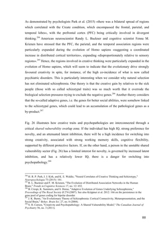 88	
As demonstrated by psychologists Park et al. (2015) «there was a bilateral spread of regions
which correlated with the Create condition, which encompassed the frontal, parietal, and
temporal lobes», with the prefrontal cortex (PFC) being critically involved in divergent
thinking.284
American neuroscientist Randy L. Buckner and cognitive scientist Fenna M.
Krienen have stressed that the PFC, the parietal, and the temporal association regions were
particularly expanded during the evolution of Homo sapiens «suggesting a coordinated
increase in distributed cortical territories», expanding «disproportionately relative to sensory
regions».285
Hence, the regions involved in creative thinking were particularly expanded in the
evolution of Homo sapiens, which will seem to indicate that the evolutionary drive strongly
favoured creativity in spite, for instance, of the high co-incidence of what is now called
psychiatric disorders. This is particularly interesting when we consider why natural selection
has not eliminated schizophrenia. One theory is that the creative gain by relatives to the sick
people (those with so called schizotypal traits) was so much worth that it overrode the
biological selection pressures trying to exclude the negative genes.286
Another theory considers
that the so-called adaptive genes, i.e. the genes for better social abilities, were somehow linked
to the schizotypal genes, which could lead to an accumulation of the pathological genes as a
by-product.287
Fig. 26 illustrates how creative traits and psychopathologies are interconnected through a
critical shared vulnerability overlap zone. If the individual has high IQ, strong preference for
novelty, and an attenuated latent inhibition, there will be a high incidence for switching into
strong creativity, associated with strong working memory skills, cognitive flexibility,
supported by different protective factors. If, on the other hand, a person in the unstable shared
vulnerability sector (Fig. 26) has a limited interest for novelty, is governed by increased latent
inhibition, and has a relatively lower IQ, there is a danger for switching into
psychopathology.288
																																																								
284
H. R. P. Park, I. J. Kirk, and K. E. Waldie, "Neural Correlates of Creative Thinking and Schizotypy,"
Neuropsychologia 73 (2015): 101.
285
R. L. Buckner and F. M. Krienen, "The Evolution of Distributed Association Networks in the Human
Brain," Trends in Cognitive Sciences 17, no. 12: 652.
286
B. Crespi, K. Summers, and S. Dorus, "Adaptive Evolution of Genes Underlying Schizophrenia,"
Proceedings of The Royal Society B 274 (2007). See also Krippner et al. 2012: 166 on the persistence in the
gene pool of genes coding for bipolar disorder
287
J. K. Burns, "An Evolutionary Theory of Schizophrenia: Cortical Connectivity, Metarepresentation, and the
Social Brain," Behav. Brain Sci. 27, no. 6 (2004).
288
S. H. Carson, "Creativity and Psychopathology: A Shared Vulnerability Model," The Canadian Journal of
Psychiatry 56, no. 3 (2011).	
 