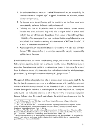 9	
1. According to author and researcher Lewis-Williams inter al., we are anatomically the
same as we were 40 000 years ago.10
It appears that humans are, by nature, creative
and have always been so.
2. By learning about ancient humans and our ancestors, we can learn more about
ourselves today and about the human condition in general.
3. Claiming that cave art is primitive starts to become obsolete. Recent research
confirms that even technically, they were able to depict horses in motion more
perfectly than any of their artist descendants. From a study of Edward Muybridge’s
(1886) film of horses running, it has been confirmed that the so-called primitive cave
man painted their leap almost correctly, with an error rate of 46,2% vs. that of 65,2%
in works of art from the modern West.11
4. According to rock art curator Pippa Skotnes: «(v)isuality is rock art’s most important
feature».12
This statement alone is an important argument for a greater engagement by
art historians in the caves.
I am interested in how our species started creating images, and also how our ancestors, who
had never seen a painting before, were able to paint beautiful murals. The challenge alone in
converting three-dimensional motifs to two-dimensional images is impressive. In terms of
brain development, such a skill proves that these early Homo sapiens had a fully developed
parietal lobe (Fig. 3), the part of the brain computing 3D, perspective etc.13
My approach differs substantially from what is common in art history, quite simply by the
fact that there is no common agreement as to whether my material is classified as art or not,
at least in a Western sense of the word art, and all theoretical ways to explore art derive from
western philosophical aesthetics. I therefore prefer the word artification, as Dissanayake
codes it, and I am particularly interested in art in the perspective of cognitive development
because findings within this research area indicates that aesthetic experiences arise from the
																																																								
10
Lewis-Williams and Dowson, "The Signs of All Times: Entoptic Phenomena in Upper Palaeolithic
Art."David Lewis Williams inter al
11
Table 1, Ch. 6; G. Horvath et al., "Cavemen Were Better at Depicting Quadruped Walking Than Modern
Artists: Erroneous Walking Illustrations in the Fine Arts from Prehistory to Today (Erroneous Artistic
Quadruped Walking Depictions)," 7, no. 12 (2012).
12
P. Skotnes, "The Thin Black Line: Diversity and Transformation in the Bleek and Lloyd Collection and the
Paintings of the Southern San.," in Voices from the Past: /Xam Bushmen and the Bleek and Lloyd Collection,
ed. J. Deacon and T.A Dowson (Johannesburg: Wits University Press, 1996), 236.
13
On the relative expansion of the dorsal magnocellular visual stream, the “where pathway”, as opposed to the
ventral “what” pathway, see Orban et al., 2004; Barton, 2006; Nadal et al, 2009. On the expansion of the
parietal lobes, see Bruner and Iriki, 2015.
 