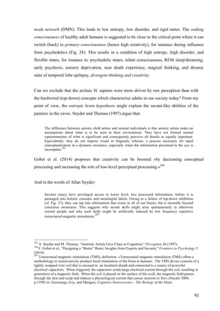 91	
mode network (DMN). This leads to low entropy, low disorder, and rigid states. The waking
consciousness of healthy adult humans is suggested to be close to the critical point where it can
switch (back) to primary consciousness (hence high creativity), for instance during influence
from psychedelics (Fig. 28). This results in a condition of high entropy, high disorder, and
flexible states, for instance in: psychedelic states, infant consciousness, REM sleep/dreaming,
early psychosis, sensory deprivation, near death experience, magical thinking, and dreamy
state of temporal lobe epilepsy, divergent thinking and creativity.
Can we exclude that the archaic H. sapiens were more driven by raw perception than with
the hardwired (top-down) concepts which characterise adults in our society today? From my
point of view, the entropic brain hypothesis might explain the savant-like abilities of the
painters in the caves. Snyder and Thomas (1997) argue that:
The difference between autistic child artists and normal individuals is that autistic artists make no
assumptions about what is to be seen in their environment. They have not formed mental
representations of what is significant and consequently perceive all details as equally important.
Equivalently, they do not impose visual or linguistic schema- a process necessary for rapid
conceptualization in a dynamic existence, especially when the information presented to the eye is
incomplete.295
Gobet et al. (2014) proposes that creativity can be boosted «by decreasing conceptual
processing and increasing the role of low-level perceptual processing.»296
And in the words of Allan Snyder:
Savants (may) have privileged access to lower level, less processed information, before it is
packaged into holistic concepts and meaningful labels. Owing to a failure of top-down inhibition
(cf. Fig. 27), they can tap into information that exists in all of our brains, but is normally beyond
conscious awareness. This suggests why savant skills might arise spontaneously in otherwise
normal people and why such skills might be artificially induced by low frequency repetitive
transcranial magnetic stimulation.297
																																																								
295
A. Snyder and M. Thomas, "Austistic Artists Give Clues to Cognition," Perception 26 (1997).
296
F. Gobet et al., "Designing a “Better” Brain: Insights from Experts and Savants," Frontiers in Psychology 5
(2014).
297
Transcranial magnetic stimulation (TMS), definition: «Transcranial magnetic stimulation (TMS) offers a
methodology to noninvasively produce focal stimulation of the brain in humans. The TMS device consists of a
tightly wrapped wire coil that is encased in an insulated sheath and connected to a source of powerful
electrical capacitors. When triggered, the capacitors senda large electrical current through the coil, resulting in
generation of a magnetic field. When the coil is placed on the surface of the scull, the magnetic field passes
through the skin and scalp and induces a physiological current that causes neurons to fire» (Snyder 2009,
p.1399) in: Gazzaniga, Ivry, and Mangun, Cognitive Neuroscience : The Biology of the Mind.	
 
