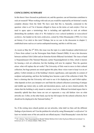 94	
CONCLUDING SUMMARY
In this thesis I have focused on prehistoric art, and the question: can art historians contribute to
rock art research? When working with rock art you would be surprised by art historian’s nearly
complete absence from the field: We have seen that this is, basically, connected to the
question: what is art? So it became obliged to focus on the terms art and artefact. First we
need to agree upon a terminology that is including and applicable to rock art without
diminishing the aesthetic value of it. We looked at cross–cultural aesthetics or transcultural
aesthetics, but landed on the term artification, coined by Ellen Dissanayake (1992). Is it less
art history if we stick to this term? Perhaps, but as we saw in the discussion in chapter 2,
established terms such as art carries undisputed meaning, and this is still the case.
As recent as May the 2nd
2016, this issue was the topic in a radio broadcast called Kulturnytt
(´News from culture`) on the Norwegian State Radio Channel (NRK). It was a hot discourse
between architect Erik Collett and art historian Kristin Bliksrud Aavitsland. The issue at hand
is Nasjonalmuseet (The National Museum; earlier Nasjonalgalleriet) in Oslo, which is known
for housing a rich art collection, but this building will now be emptied. Then the question
arises: what will replace the art works? The University of Oslo want to move in their cultural
collection, but huge protests are raised against this plan; these voices want to keep it as an art
gallery. Collett reminds us of the building’s historic significance, and especially its content of
sculpture and painting, and how the building have become a part of the collection it held. The
host is claiming that the University still want to use it for displaying art, and Collett replies:
«that depends on how you interpret art» and finds the cultural collection (consisting of antique
and middle age items) only as crafts and decoration pieces, such as stave church portals. He
claims that the building is only meant to contain visual arts. Bliksrud Aavitsland argues that to
staunchly uphold that these items are not art represents a very old fashion view on what
artworks are. Collet, on the other hand, says he has full respect for the cultural collection, but it
should not be displayed in the National Gallery.301
So, if the exiting stave church portals are not artworks, what shall we then call the different
findings of pre-historic art? Can the problem be solved by using Dissanayake’s artification? At
least we include more of the arts and do not offend anyone. I find Dissanayake’s term the best
																																																								
301
M. Lillelien, "Skal Nasjonalgalleriet Består? Debatt Mellom Erik Collett Og Karen Bliksrud Aavitsland," in
Kulturnytt, ed. T. G. Eriksen (Radio: NRK, 2016).
 
