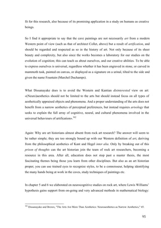 95	
fit for this research, also because of its promising application in a study on humans as creative
beings.
So I find it appropriate to say that the cave paintings are not necessarily art from a modern
Western point of view (such as that of architect Collet, above) but a result of artification, and
should be regarded and respected as so in the history of art. Not only because of its sheer
beauty and complexity, but also since the works becomes a laboratory for our studies on the
evolution of cognition; this can teach us about ourselves, and our creative abilities. To be able
to express ourselves is universal, regardless whether it has been engraved in stone, or carved in
mammoth tusk, painted on canvas, or displayed as a signature on a urinal, tilted to the side and
given the name Fountain (Marchel Duchamps).
What Dissanayake does is to avoid the Western and Kantian disinterested view on art:
«(Neuro)aesthetics should not be limited to the arts but should instead focus on all types of
aesthetically appraised objects and phenomena. And a proper understanding of the arts does not
benefit from a narrow aesthetics of perceptual preferences, but instead requires artsology that
seeks to explain the full array of cognitive, neural, and cultural phenomena involved in the
universal behaviours of artification».302
Again: Why are art historians almost absent from rock art research? The answer will seem to
be rather simple; they are too strongly bound up with our Western definition of art, deriving
from the philosophical aesthetics of Kant and Hegel inter alia. Only by breaking out of this
prison of thoughts can the art historian join the team of rock art researchers, becoming a
resource in this area. After all, education does not stop past a master thesis, the most
fascinating themes being those you learn from other disciplines. But also as an art historian
proper, you can use trained eyes to recognize styles, to be a connoisseur, helping identifying
the many hands being at work in the caves, study techniques of paintings etc.
In chapter 5 and 6 we elaborated on neurocognitive studies on rock art, where Lewis Williams’
hypothesis gains support from on-going and very advanced methods in mathematical biology:
																																																								
302
Dissanayake and Brown, "The Arts Are More Than Aesthetics: Neuroaesthetics as Narrow Aesthetics," 45.
 