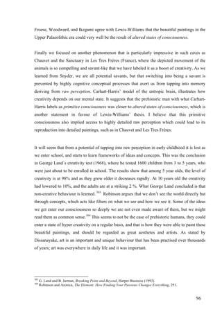 96	
Froese, Woodward, and Ikegami agree with Lewis-Williams that the beautiful paintings in the
Upper Palaeolithic era could very well be the result of altered states of consciousness.
Finally we focused on another phenomenon that is particularly impressive in such caves as
Chauvet and the Sanctuary in Les Tres Fréres (France), where the depicted movement of the
animals is so compelling and savant-like that we have labeled it as a boost of creativity. As we
learned from Snyder, we are all potential savants, but that switching into being a savant is
prevented by highly cognitive conceptual processes that avert us from tapping into memory
deriving from raw perception. Carhart-Harris’ model of the entropic brain, illustrates how
creativity depends on our mental state. It suggests that the prehistoric man with what Carhart-
Harris labels as primitive consciousness was closer to altered states of consciousness, which is
another statement in favour of Lewis-Williams’ thesis. I believe that this primitive
consciousness also implied access to highly detailed raw perception which could lead to its
reproduction into detailed paintings, such as in Chauvet and Les Tres Fréres.
It will seem that from a potential of tapping into raw perception in early childhood it is lost as
we enter school, and starts to learn frameworks of ideas and concepts. This was the conclusion
in George Land´s creativity test (1968), where he tested 1600 children from 3 to 5 years, who
were just about to be enrolled in school. The results show that among 5 year olds, the level of
creativity is at 98% and as they grow older it decreases rapidly. At 10 years old the creativity
had lowered to 10%, and the adults are at a striking 2 %. What George Land concluded is that
non-creative behaviour is learned. 303
Robinson argues that we don’t see the world directly but
through concepts, which acts like filters on what we see and how we see it. Some of the ideas
we get enter our consciousness so deeply we are not even made aware of them, but we might
read them as common sense.304
This seems to not be the case of prehistoric humans, they could
enter a state of hyper creativity on a regular basis, and that is how they were able to paint these
beautiful paintings, and should be regarded as great aesthetes and artists. As stated by
Dissanayake, art is an important and unique behaviour that has been practised over thousands
of years; art was everywhere in daily life and it was important.
																																																								
303
G. Land and B. Jarman, Breaking Point and Beyond, Harper Business (1993).
304
Robinson and Aronica, The Element: How Finding Your Passions Changes Everything, 251.	
 