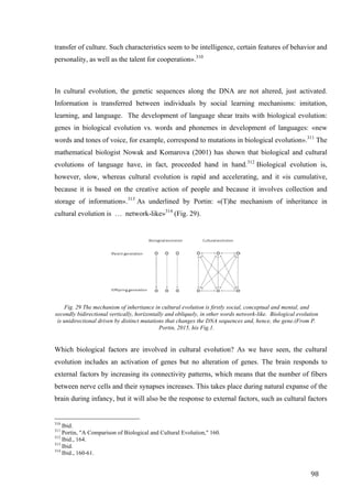98	
transfer of culture. Such characteristics seem to be intelligence, certain features of behavior and
personality, as well as the talent for cooperation».310
In cultural evolution, the genetic sequences along the DNA are not altered, just activated.
Information is transferred between individuals by social learning mechanisms: imitation,
learning, and language. The development of language shear traits with biological evolution:
genes in biological evolution vs. words and phonemes in development of languages: «new
words and tones of voice, for example, correspond to mutations in biological evolution».311
The
mathematical biologist Nowak and Komarova (2001) has shown that biological and cultural
evolutions of language have, in fact, proceeded hand in hand.312
Biological evolution is,
however, slow, whereas cultural evolution is rapid and accelerating, and it «is cumulative,
because it is based on the creative action of people and because it involves collection and
storage of information».313
As underlined by Portin: «(T)he mechanism of inheritance in
cultural evolution is … network-like»314
(Fig. 29).
	
Fig. 29 The mechanism of inheritance in cultural evolution is firstly social, conceptual and mental, and
secondly bidirectional vertically, horizontally and obliquely, in other words network-like. Biological evolution
is unidirectional driven by distinct mutations that changes the DNA sequences and, hence, the gene.(From P.
Portin, 2015, his Fig.1.
	
Which biological factors are involved in cultural evolution? As we have seen, the cultural
evolution includes an activation of genes but no alteration of genes. The brain responds to
external factors by increasing its connectivity patterns, which means that the number of fibers
between nerve cells and their synapses increases. This takes place during natural expanse of the
brain during infancy, but it will also be the response to external factors, such as cultural factors
																																																								
310
Ibid.
311
Portin, "A Comparison of Biological and Cultural Evolution," 160.
312
Ibid., 164.
313
Ibid.
314
Ibid., 160-61.	
 