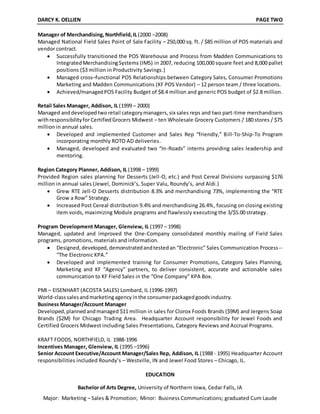 DARCY K. OELLIEN PAGE TWO
Manager of Merchandising,Northfield,IL(2000 –2008)
Managed National Field Sales Point of Sale Facility – 250,000 sq. ft. / $85 million of POS materials and
vendor contract.
 Successfully transitioned the POS Warehouse and Process from Madden Communications to
IntegratedMerchandisingSystems (IMS) in 2007, reducing 100,000 square feet and 8,000 pallet
positions ($3 million in Productivity Savings.)
 Managed cross–functional POS Relationships between Category Sales, Consumer Promotions
Marketing and Madden Communications (KF POS Vendor) – 12 person team / three locations.
 Achieved/managedPOS Facility Budget of $8.4 million and generic POS budget of $2.8 million.
Retail Sales Manager, Addison, IL (1999 – 2000)
Managed anddevelopedtworetail categorymanagers,six sales reps and two part-time merchandisers
withresponsibilityforCertifiedGrocers Midwest – ten Wholesale Grocery Customers / 180 stores / $75
million in annual sales.
 Developed and implemented Customer and Sales Rep “friendly,” Bill-To-Ship-To Program
incorporating monthly ROTO AD deliveries.
 Managed, developed and evaluated two “In-Roads” interns providing sales leadership and
mentoring.
Region Category Planner, Addison, IL (1998 – 1999)
Provided Region sales planning for Desserts (Jell-O, etc.) and Post Cereal Divisions surpassing $176
million in annual sales (Jewel, Dominick’s, Super Valu, Roundy’s, and Aldi.)
 Grew RTE Jell-O Desserts distribution 8.3% and merchandising 73%, implementing the “RTE
Grow a Row” Strategy.
 Increased Post Cereal distribution 9.4% and merchandising 26.4%, focusing on closing existing
item voids, maximizing Module programs and flawlessly executing the 3/$5.00 strategy.
Program Development Manager, Glenview, IL (1997 – 1998)
Managed, updated and improved the One-Company consolidated monthly mailing of Field Sales
programs, promotions, materials and information.
 Designed,developed,demonstratedandtestedan “Electronic” Sales Communication Process--
“The Electronic KPA.”
 Developed and implemented training for Consumer Promotions, Category Sales Planning,
Marketing and KF “Agency” partners, to deliver consistent, accurate and actionable sales
communication to KF Field Sales in the “One Company” KPA Box.
PMI – EISENHART (ACOSTA SALES) Lombard, IL (1996-1997)
World-classsalesandmarketingagency inthe consumerpackagedgoodsindustry.
Business Manager/Account Manager
Developed,plannedandmanaged $11 million in sales for Clorox Foods Brands ($9M) and Jergens Soap
Brands ($2M) for Chicago Trading Area. Headquarter Account responsibility for Jewel Foods and
Certified Grocers Midwest including Sales Presentations, Category Reviews and Accrual Programs.
KRAFT FOODS, NORTHFIELD, IL 1988-1996
Incentives Manager, Glenview, IL (1995 –1996)
Senior Account Executive/Account Manager/Sales Rep, Addison, IL (1988 - 1995) Headquarter Account
responsibilities included Roundy’s – Westville, IN and Jewel Food Stores – Chicago, IL.
EDUCATION
Bachelor of Arts Degree, University of Northern Iowa, Cedar Falls, IA
Major: Marketing – Sales & Promotion; Minor: Business Communications; graduated Cum Laude
 