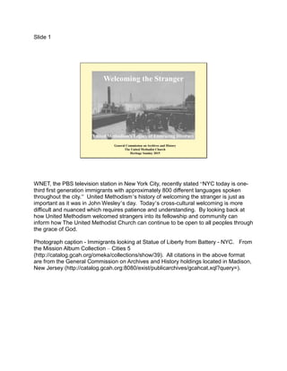 Slide 1
Welcoming the Stranger
United Methodism’s Legacy of Embracing Diversity
General Commission on Archives and History
The United Methodist Church
Heritage Sunday 2015
WNET, the PBS television station in New York City, recently stated “NYC today is one-
third first generation immigrants with approximately 800 different languages spoken
throughout the city.” United Methodism’s history of welcoming the stranger is just as
important as it was in John Wesley’s day. Today’s cross-cultural welcoming is more
difficult and nuanced which requires patience and understanding. By looking back at
how United Methodism welcomed strangers into its fellowship and community can
inform how The United Methodist Church can continue to be open to all peoples through
the grace of God.
Photograph caption - Immigrants looking at Statue of Liberty from Battery - NYC. From
the Mission Album Collection – Cities 5
(http://catalog.gcah.org/omeka/collections/show/39). All citations in the above format
are from the General Commission on Archives and History holdings located in Madison,
New Jersey (http://catalog.gcah.org:8080/exist/publicarchives/gcahcat.xql?query=).
 