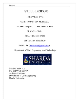 1 | P a g e
STEEL BRIDGE
- : PREPARED BY :-
NAME: HUZAIF BIN MOHMAD.
CLASS: 2nd year. SECTION: B (G1).
BRANCH: CIVIL
ROLL NO.: 120107099
SYSTEM ID: 2012018204
EMAIL ID: (bhathuzi99@gmail.com)
Department of Civil Engineering And Technology
SUBMITTED TO:
Ms. CHAVVI GUPTA
Assistant Professor,
Department of Civil Engineering
Sharda University.
 